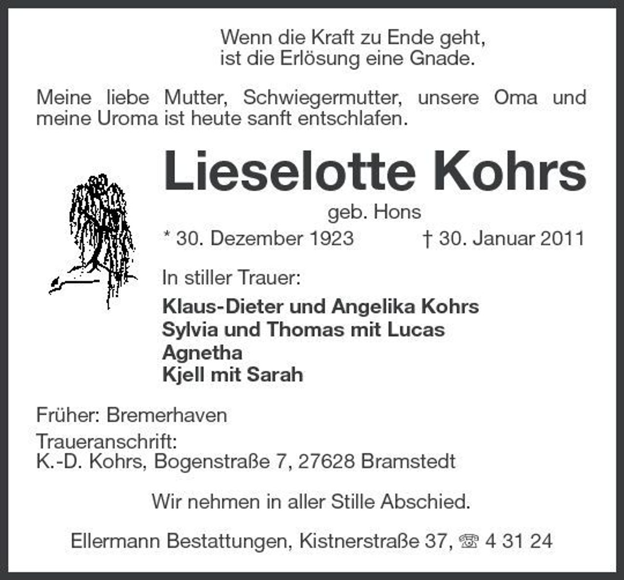 <p>Wenn die Kraft zu Ende geht, ist die Erlösung eine Gnade. Meine liebe Mutter, Schwiegermutter, unsere Oma und meine Uroma ist heute sanft entschlafen.</p><p>Lieselotte Kohrs<br />geb. Hons * 30. Dezember 1923 † 30. Januar 2011 In stiller Trauer: Klaus-Dieter und Angelika Kohrs Sylvia und Thomas mit Lucas Agnetha Kjell mit Sarah Früher: Bremerhaven Traueranschrift: K.-D. Kohrs, Bogenstraße 7, 27628 Bramstedt Wir nehmen in aller Stille Abschied. Ellermann Bestattungen, Kistnerstraße 37, 4 31 24</p>