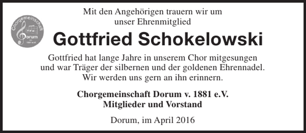 <p>Mit den Angehörigen trauern wir um<br />unser Ehrenmitglied</p><p>Gottfried Schokelowski</p><p>Gottfried hat lange Jahre in unserem Chor mitgesungen<br />und war Träger der silbernen und der goldenen Ehrennadel.<br />Wir werden uns gern an ihn erinnern.<br />Chorgemeinschaft Dorum v. 1881 e.V.<br />Mitglieder und Vorstand<br />Dorum, im April 2016</p>