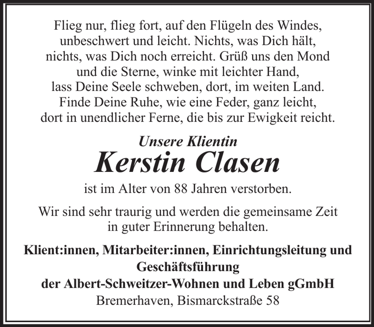 <p>Flieg nur, flieg fort, auf den Flügeln des Windes,<br />unbeschwert und leicht. Nichts, was Dich hält,<br />nichts, was Dich noch erreicht. Grüß uns den Mond<br />und die Sterne, winke mit leichter Hand,<br />lass Deine Seele schweben, dort, im weiten Land.<br />Finde Deine Ruhe, wie eine Feder, ganz leicht,<br />dort in unendlicher Ferne, die bis zur Ewigkeit reicht.</p>
<p>Unsere Klientin</p>
<p>Kerstin Clasen<br />ist im Alter von 88 Jahren verstorben.<br />Wir sind sehr traurig und werden die gemeinsame Zeit<br />in guter Erinnerung behalten.<br />Klient:innen, Mitarbeiter:innen, Einrichtungsleitung und<br />Geschäftsführung<br />der Albert-Schweitzer-Wohnen und Leben gGmbH<br />Bremerhaven, Bismarckstraße 58</p>