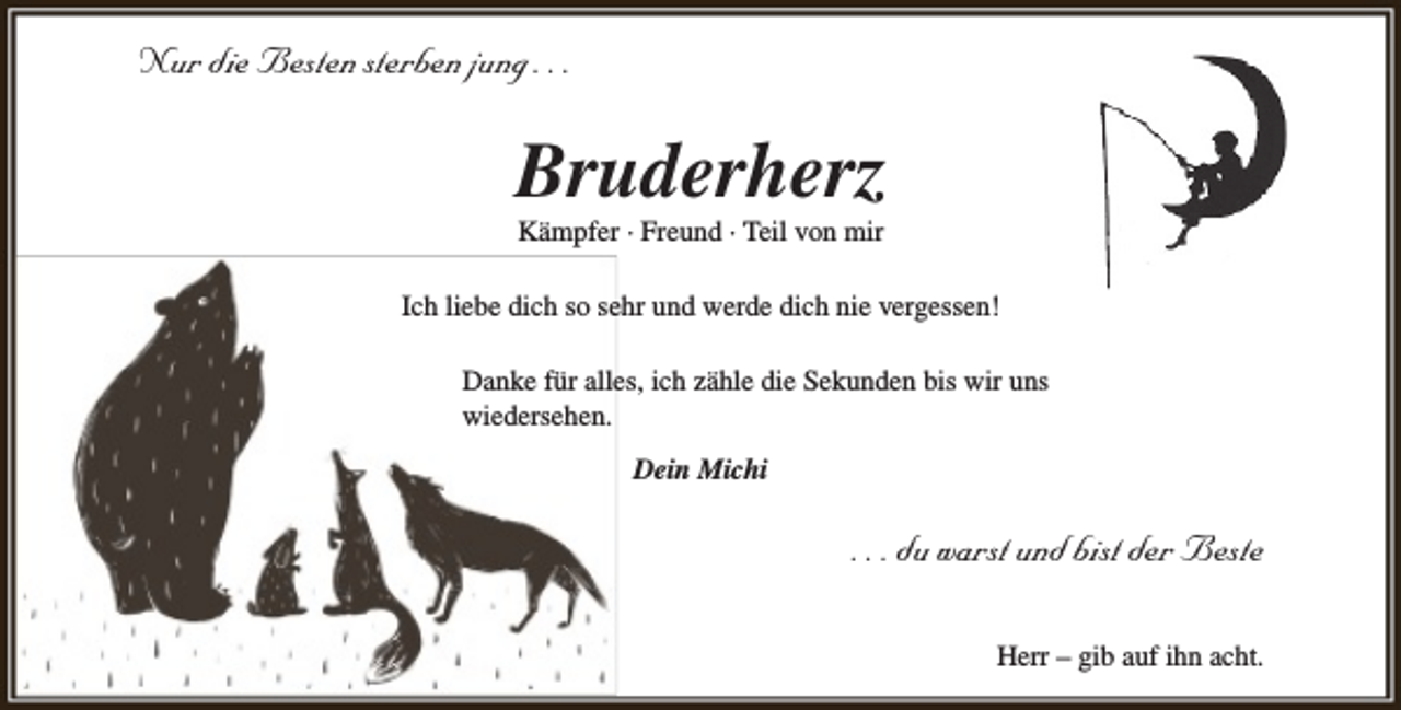 <p>Nur die Besten sterben jung . . .</p><p>Bruderherz<br />Kämpfer · Freund · Teil von mir</p><p>Ich liebe dich so sehr und werde dich nie vergessen!<br />Danke für alles, ich zähle die Sekunden bis wir uns<br />wiedersehen.<br />Dein Michi</p><p>. . . du warst und bist der Beste<br />Herr – gib auf ihn acht.</p>