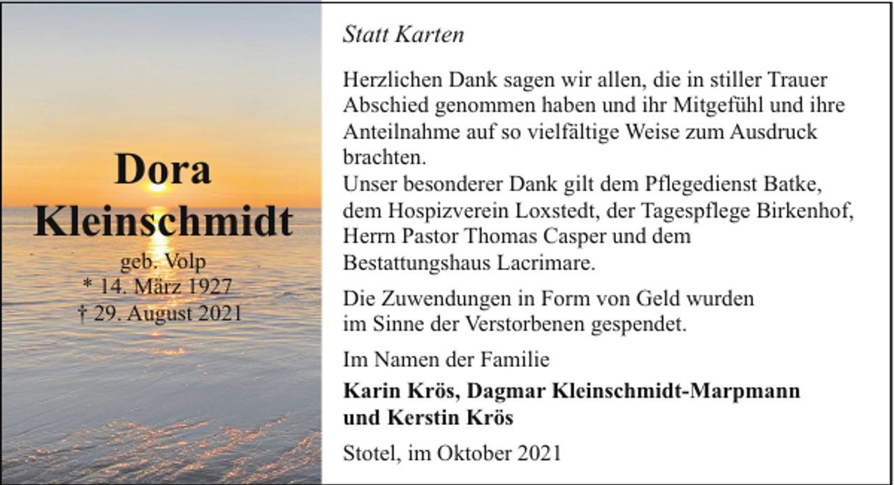 <p>Statt Karten</p><p>Dora<br />Kleinschmidt<br />geb. Volp<br />* 14. März 1927<br />† 29. August 2021</p><p>Herzlichen Dank sagen wir allen, die in stiller Trauer<br />Abschied genommen haben und ihr Mitgefühl und ihre<br />Anteilnahme auf so vielfältige Weise zum Ausdruck<br />brachten.<br />Unser besonderer Dank gilt dem Pflegedienst Batke,<br />dem Hospizverein Loxstedt, der Tagespflege Birkenhof,<br />Herrn Pastor Thomas Casper und dem<br />Bestattungshaus Lacrimare.<br />Die Zuwendungen in Form von Geld wurden<br />im Sinne der Verstorbenen gespendet.<br />Im Namen der Familie<br />Karin Krös, Dagmar Kleinschmidt-Marpmann<br />und Kerstin Krös<br />Stotel, im Oktober 2021</p>
