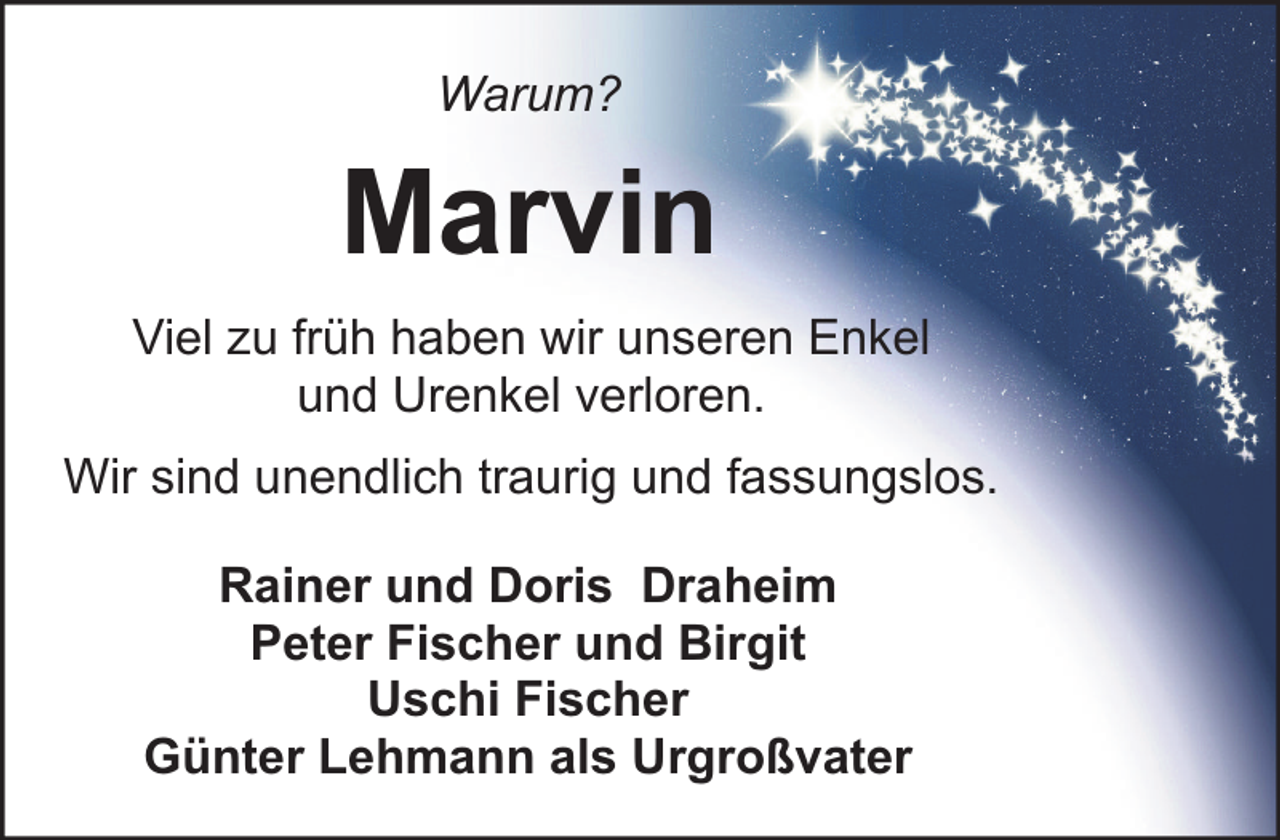<p>Warum?</p><p>Marvin<br />Viel zu früh haben wir unseren Enkel<br />und Urenkel verloren.<br />Wir sind unendlich traurig und fassungslos.<br />Rainer und Doris Draheim<br />Peter Fischer und Birgit<br />Uschi Fischer<br />Günter Lehmann als Urgroßvater</p>
