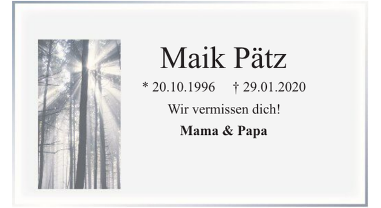 <p>Maik Pätz</p><p>* 20.10.1996</p><p>† 29.01.2020</p><p>Wir vermissen dich!<br />Mama &amp; Papa</p>