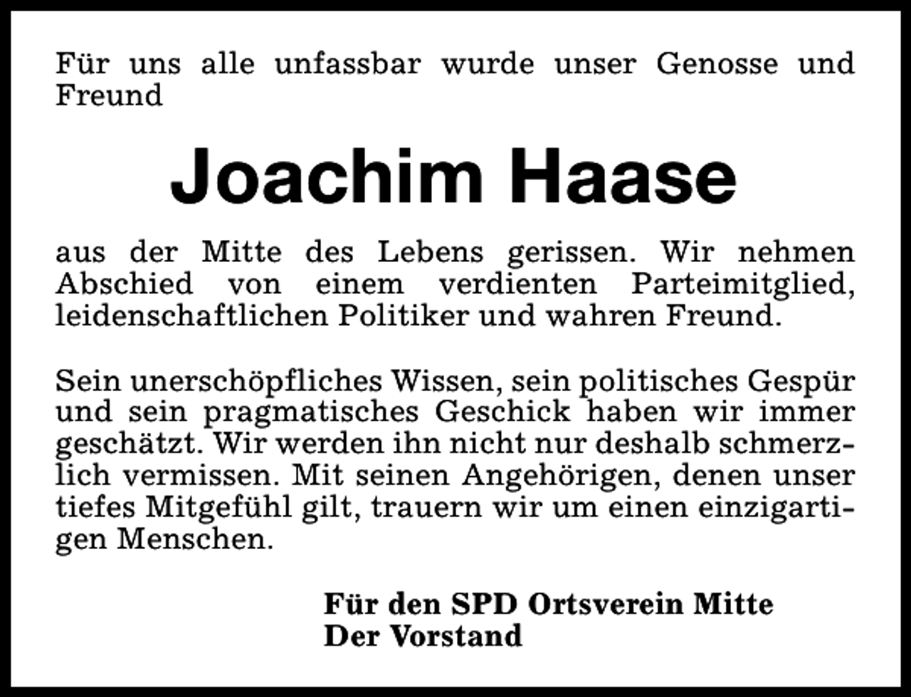 <p>Für uns alle unfassbar wurde unser Genosse und<br />Freund</p><p>Joachim Haase<br />aus der Mitte des Lebens gerissen. Wir nehmen<br />Abschied von einem verdienten Parteimitglied,<br />leidenschaftlichen Politiker und wahren Freund.<br />Sein unerschöpfliches Wissen, sein politisches Gespür<br />und sein pragmatisches Geschick haben wir immer<br />geschätzt. Wir werden ihn nicht nur deshalb schmerzlich vermissen. Mit seinen Angehörigen, denen unser<br />tiefes Mitgefühl gilt, trauern wir um einen einzigartigen Menschen.<br />Für den SPD Ortsverein Mitte<br />Der Vorstand</p>