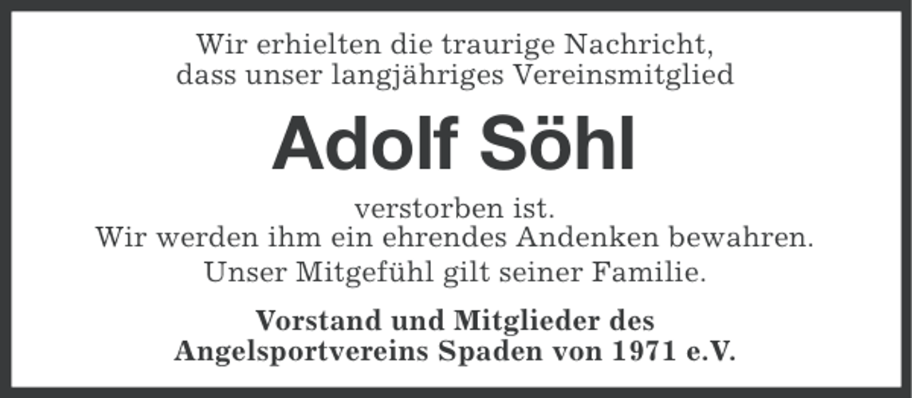 <p>Wir erhielten die traurige Nachricht,<br />dass unser langjähriges Vereinsmitglied</p><p>Adolf Söhl<br />verstorben ist.<br />Wir werden ihm ein ehrendes Andenken bewahren.<br />Unser Mitgefühl gilt seiner Familie.<br />Vorstand und Mitglieder des<br />Angelsportvereins Spaden von 1971 e.V.</p>