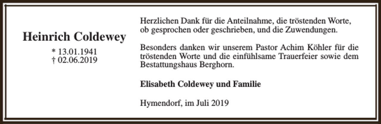 <p>Heinrich Coldewey<br />* 13.01.1941<br />† 02.06.2019</p><p>Herzlichen Dank für die Anteilnahme, die tröstenden Worte,<br />ob gesprochen oder geschrieben, und die Zuwendungen.<br />Besonders danken wir unserem Pastor Achim Köhler für die<br />tröstenden Worte und die einfühlsame Trauerfeier sowie dem<br />Bestattungshaus Berghorn.<br />Elisabeth Coldewey und Familie<br />Hymendorf, im Juli 2019</p>