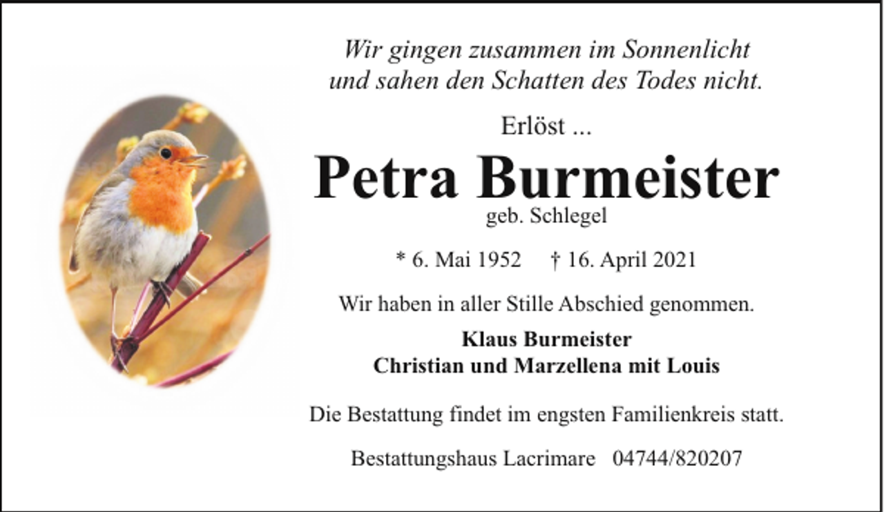 <p>Wir gingen zusammen im Sonnenlicht<br />und sahen den Schatten des Todes nicht.<br />Erlöst ...</p><p>Petra Burmeister<br />geb. Schlegel</p><p>* 6. Mai 1952</p><p>† 16. April 2021</p><p>Wir haben in aller Stille Abschied genommen.<br />Klaus Burmeister<br />Christian und Marzellena mit Louis<br />Die Bestattung findet im engsten Familienkreis statt.<br />Bestattungshaus Lacrimare 04744/820207</p>