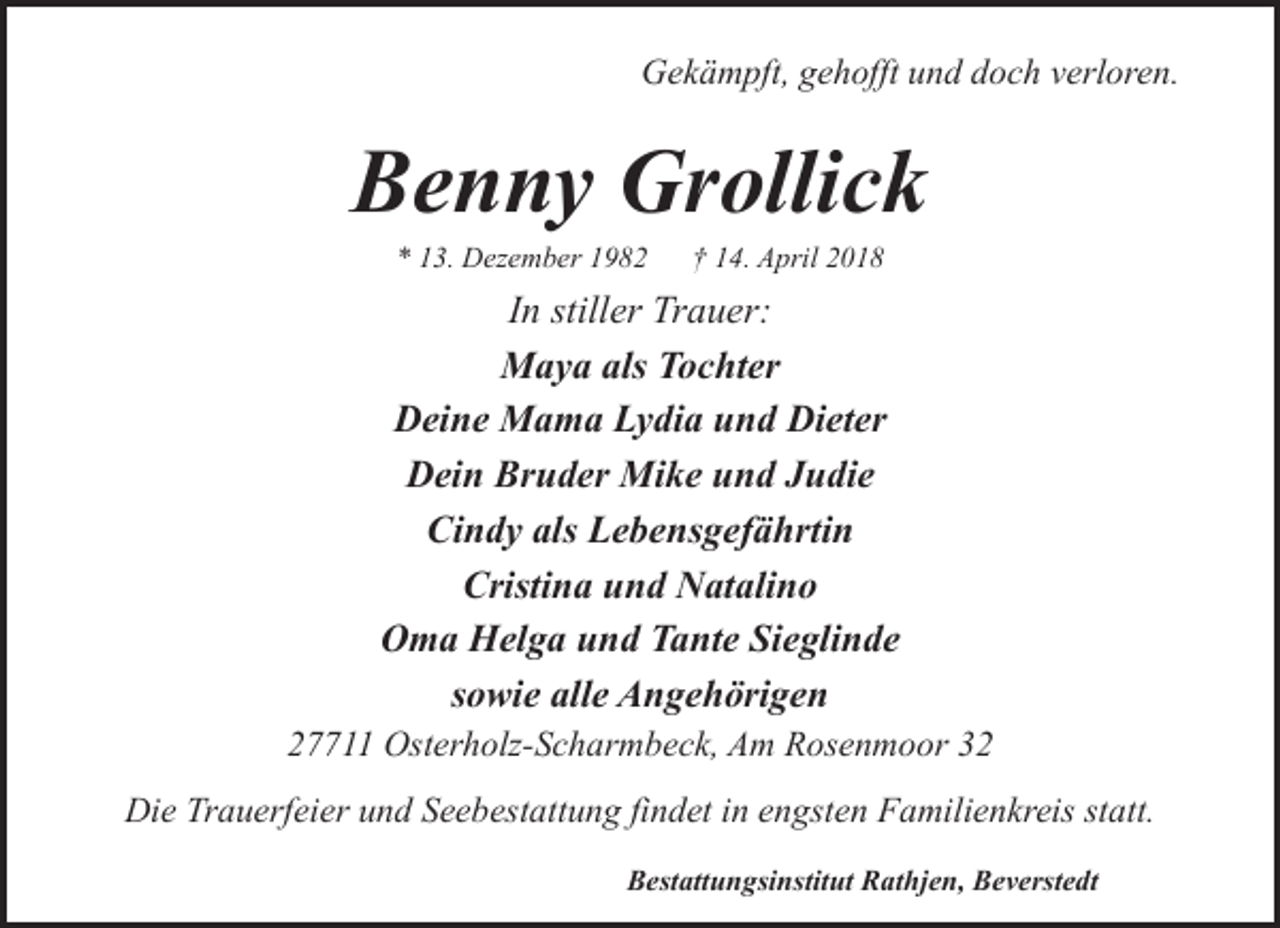 <p>Gekämpft, gehofft und doch verloren.</p><p>Benny Grollick<br />* 13. Dezember 1982</p><p>† 14. April 2018</p><p>In stiller Trauer:<br />Maya als Tochter<br />Deine Mama Lydia und Dieter<br />Dein Bruder Mike und Judie<br />Cindy als Lebensgefährtin<br />Cristina und Natalino<br />Oma Helga und Tante Sieglinde<br />sowie alle Angehörigen</p><p>27711 Osterholz-Scharmbeck, Am Rosenmoor 32<br />Die Trauerfeier und Seebestattung findet in engsten Familienkreis statt.<br />Bestattungsinstitut Rathjen, Beverstedt</p>