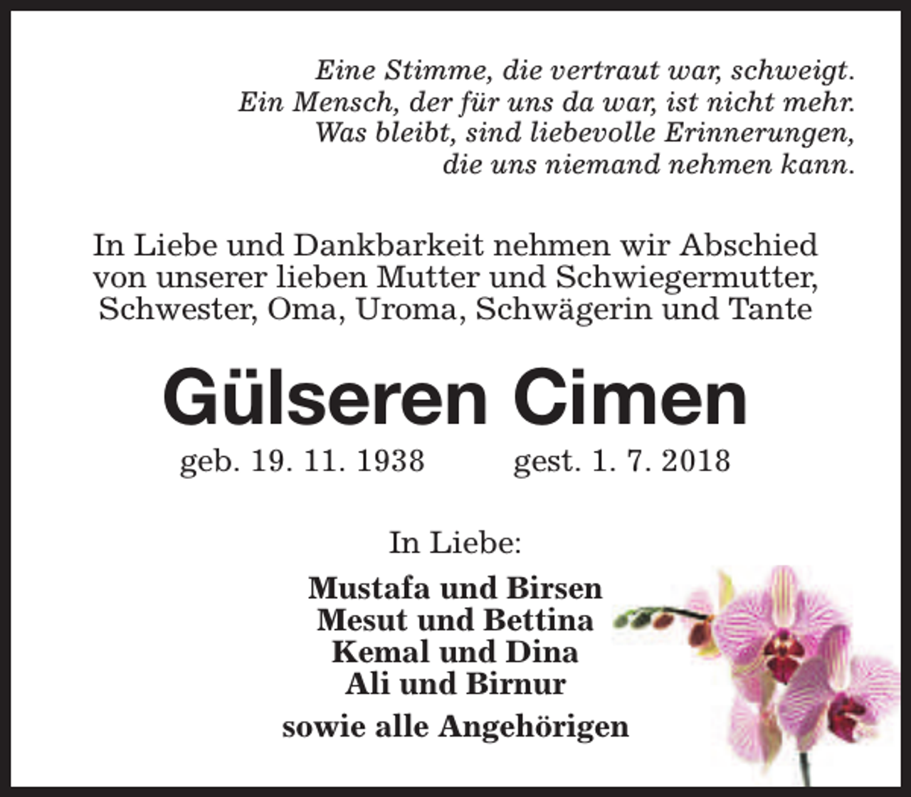 <p>Eine Stimme, die vertraut war, schweigt.<br />Ein Mensch, der für uns da war, ist nicht mehr.<br />Was bleibt, sind liebevolle Erinnerungen,<br />die uns niemand nehmen kann.</p><p>In Liebe und Dankbarkeit nehmen wir Abschied<br />von unserer lieben Mutter und Schwiegermutter,<br />Schwester, Oma, Uroma, Schwägerin und Tante</p><p>Gülseren Cimen<br />geb. 19. 11. 1938</p><p>gest. 1. 7. 2018</p><p>In Liebe:<br />Mustafa und Birsen<br />Mesut und Bettina<br />Kemal und Dina<br />Ali und Birnur<br />sowie alle Angehörigen</p>