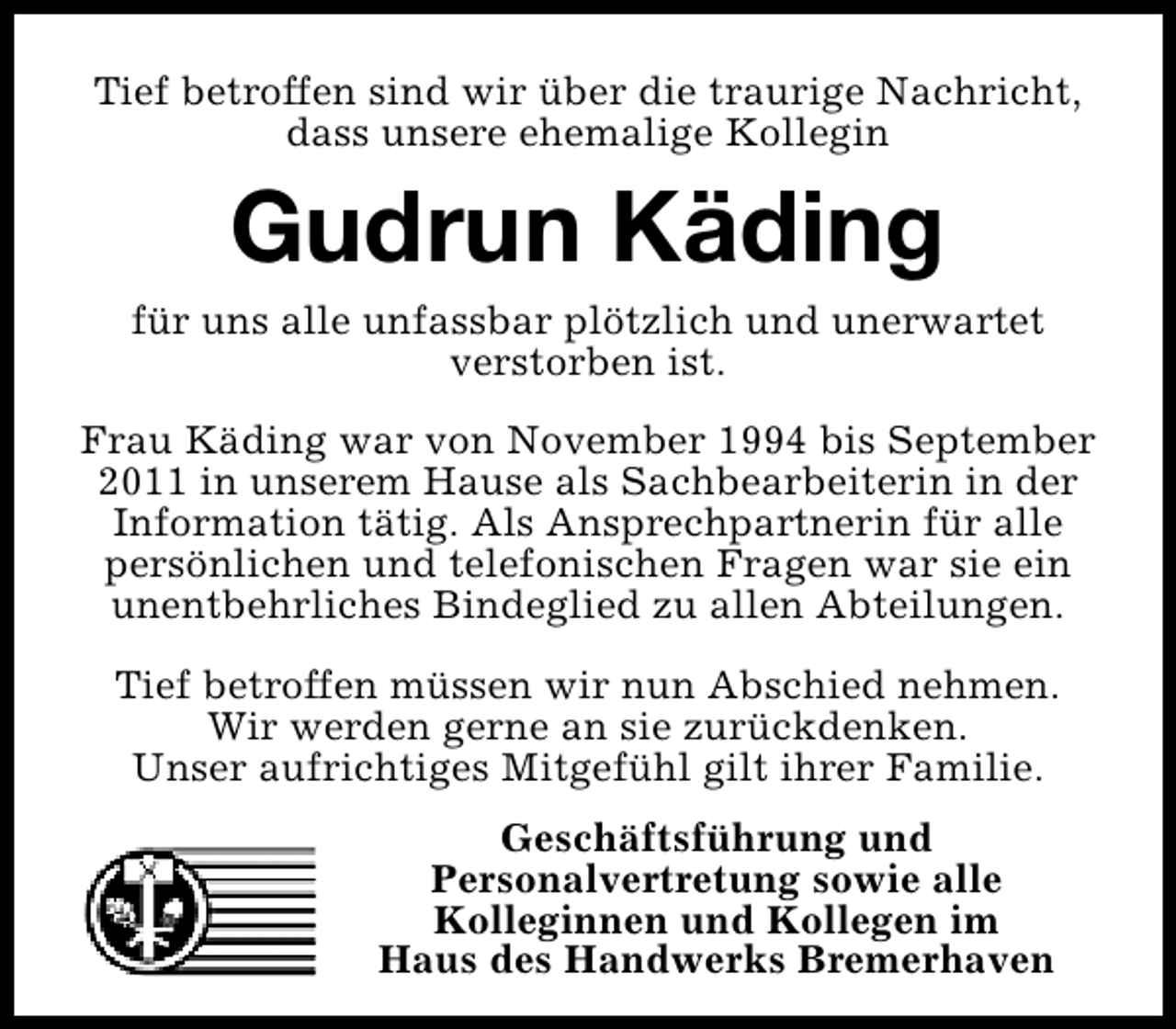 <p>Tief betroffen sind wir über die traurige Nachricht,<br />dass unsere ehemalige Kollegin</p><p>Gudrun Käding</p><p>für uns alle unfassbar plötzlich und unerwartet<br />verstorben ist.<br />Frau Käding war von November 1994 bis September<br />2011 in unserem Hause als Sachbearbeiterin in der<br />Information tätig. Als Ansprechpartnerin für alle<br />persönlichen und telefonischen Fragen war sie ein<br />unentbehrliches Bindeglied zu allen Abteilungen.<br />Tief betroffen müssen wir nun Abschied nehmen.<br />Wir werden gerne an sie zurückdenken.<br />Unser aufrichtiges Mitgefühl gilt ihrer Familie.<br />Geschäftsführung und<br />Personalvertretung sowie alle<br />Kolleginnen und Kollegen im<br />Haus des Handwerks Bremerhaven</p>