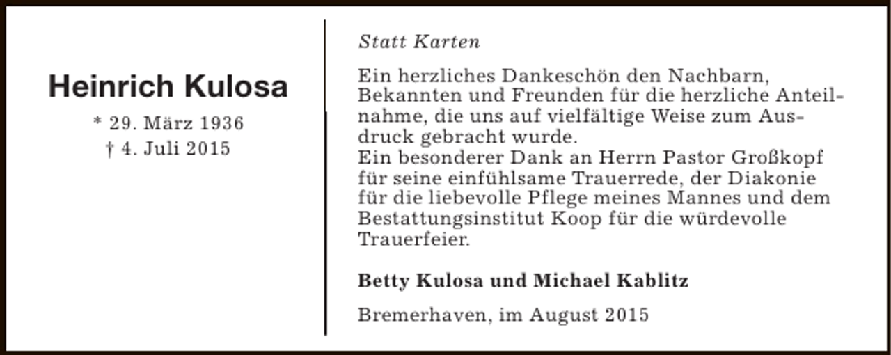 <p>Statt Karten</p><p>Heinrich Kulosa<br />* 29. März 1936<br />† 4. Juli 2015</p><p>Ein herzliches Dankeschön den Nachbarn,<br />Bekannten und Freunden für die herzliche Anteilnahme, die uns auf vielfältige Weise zum Ausdruck gebracht wurde.<br />Ein besonderer Dank an Herrn Pastor Großkopf<br />für seine einfühlsame Trauerrede, der Diakonie<br />für die liebevolle Pflege meines Mannes und dem<br />Bestattungsinstitut Koop für die würdevolle<br />Trauerfeier.<br />Betty Kulosa und Michael Kablitz<br />Bremerhaven, im August 2015</p>