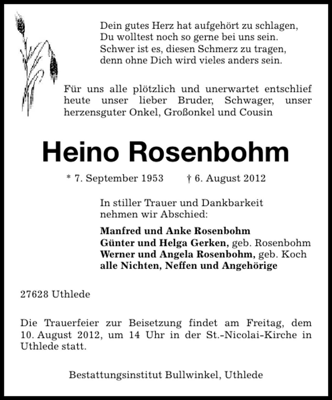 <p>Dein gutes Herz hat aufgehört zu schlagen,<br />Du wolltest noch so gerne bei uns sein.<br />Schwer ist es, diesen Schmerz zu tragen,<br />denn ohne Dich wird vieles anders sein.<br />Für uns alle plötzlich und unerwartet entschlief<br />heute unser lieber Bruder, Schwager, unser<br />herzensguter Onkel, Großonkel und Cousin</p><p>Heino Rosenbohm<br />* 7. September 1953</p><p>† 6. August 2012</p><p>In stiller Trauer und Dankbarkeit<br />nehmen wir Abschied:<br />Manfred und Anke Rosenbohm<br />Günter und Helga Gerken, geb. Rosenbohm<br />Werner und Angela Rosenbohm, geb. Koch<br />alle Nichten, Neffen und Angehörige<br />27628 Uthlede<br />Die Trauerfeier zur Beisetzung findet am Freitag, dem<br />10. August 2012, um 14 Uhr in der St.-Nicolai-Kirche in<br />Uthlede statt.<br />Bestattungsinstitut Bullwinkel, Uthlede</p>