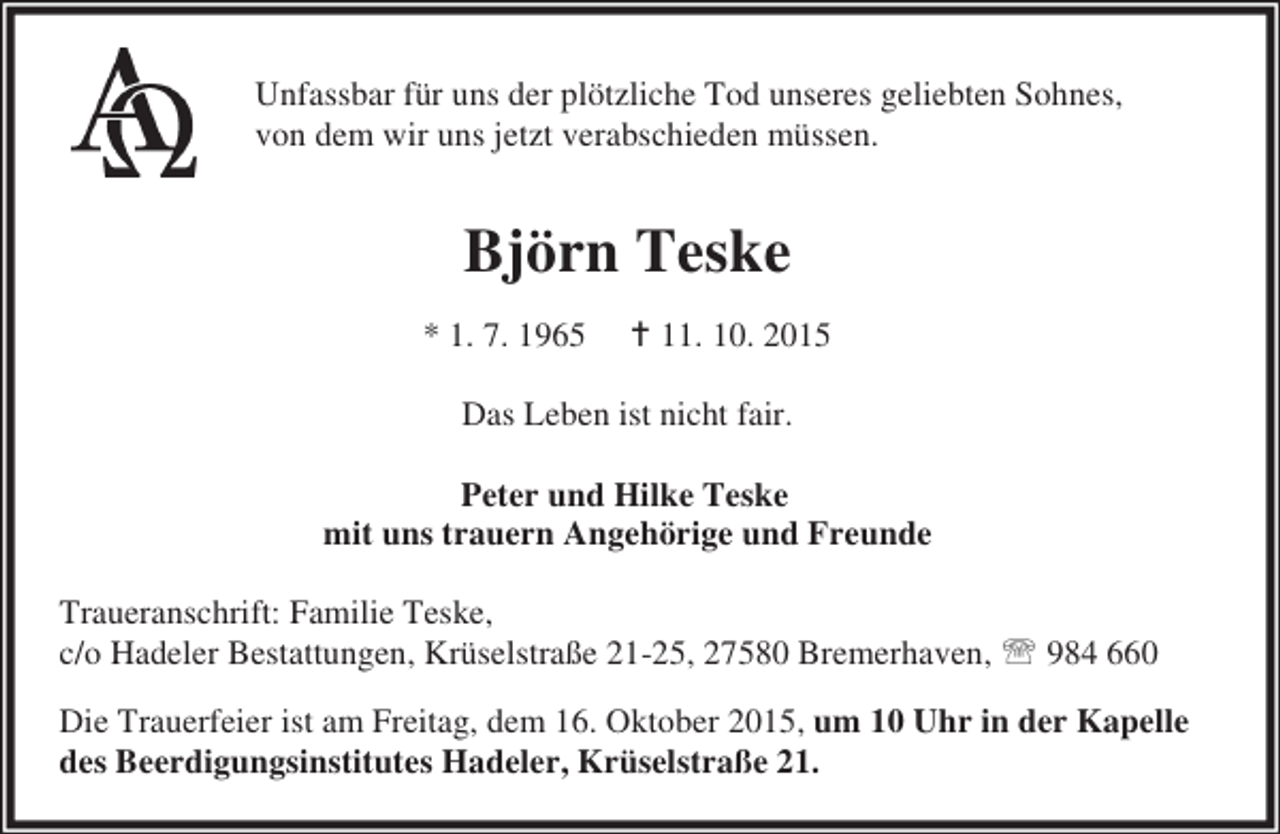 <p>Unfassbar für uns der plötzliche Tod unseres geliebten Sohnes,<br />von dem wir uns jetzt verabschieden müssen.</p><p>Björn Teske<br />* 1. 7. 1965</p><p>B 11. 10. 2015</p><p>Das Leben ist nicht fair.<br />Peter und Hilke Teske<br />mit uns trauern Angehörige und Freunde<br />Traueranschrift: Familie Teske,<br />c/o Hadeler Bestattungen, Krüselstraße 21-25, 27580 Bremerhaven, ℡ 984 660<br />Die Trauerfeier ist am Freitag, dem 16. Oktober 2015, um 10 Uhr in der Kapelle<br />des Beerdigungsinstitutes Hadeler, Krüselstraße 21.</p>