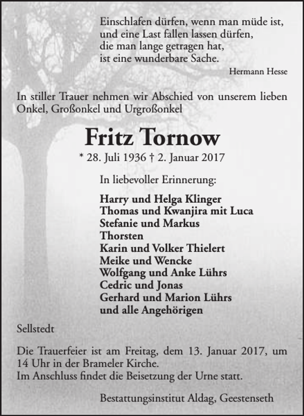 <p>Einschlafen dürfen, wenn man müde ist,<br />und eine Last fallen lassen dürfen,<br />die man lange getragen hat,<br />ist eine wunderbare Sache.</p><p>Hermann Hesse</p><p>In stiller Trauer nehmen wir Abschied von unserem lieben<br />Onkel, Großonkel und Urgroßonkel</p><p>Fritz Tornow</p><p>* 28. Juli 1936 † 2. Januar 2017<br />In liebevoller Erinnerung:<br />Harry und Helga Klinger<br />Thomas und Kwanjira mit Luca<br />Stefanie und Markus<br />Thorsten<br />Karin und Volker Thielert<br />Meike und Wencke<br />Wolfgang und Anke Lührs<br />Cedric und Jonas<br />Gerhard und Marion Lührs<br />und alle Angehörigen<br />Sellstedt<br />Die Trauerfeier ist am Freitag, dem 13. Januar 2017, um<br />14 Uhr in der Brameler Kirche.<br />Im Anschluss findet die Beisetzung der Urne statt.<br />Bestattungsinstitut Aldag, Geestenseth</p>