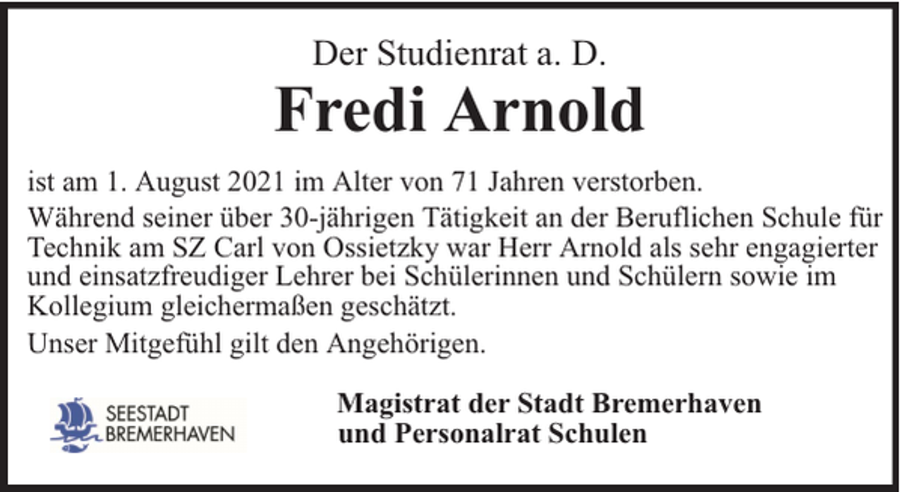 <p>Der Studienrat a. D.</p><p>Fredi Arnold<br />ist am 1. August 2021 im Alter von 71 Jahren verstorben.<br />Während seiner über 30-jährigen Tätigkeit an der Beruflichen Schule für<br />Technik am SZ Carl von Ossietzky war Herr Arnold als sehr engagierter<br />und einsatzfreudiger Lehrer bei Schülerinnen und Schülern sowie im<br />Kollegium gleichermaßen geschätzt.<br />Unser Mitgefühl gilt den Angehörigen.<br />Magistrat der Stadt Bremerhaven<br />und Personalrat Schulen</p>