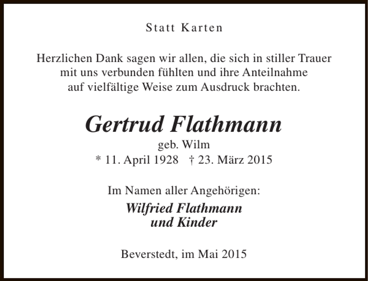 <p>Statt Karten<br />Herzlichen Dank sagen wir allen, die sich in stiller Trauer<br />mit uns verbunden fühlten und ihre Anteilnahme<br />auf vielfältige Weise zum Ausdruck brachten.</p><p>Gertrud Flathmann<br />geb. Wilm<br />* 11. April 1928 † 23. März 2015<br />Im Namen aller Angehörigen:</p><p>Wilfried Flathmann<br />und Kinder<br />Beverstedt, im Mai 2015</p>
