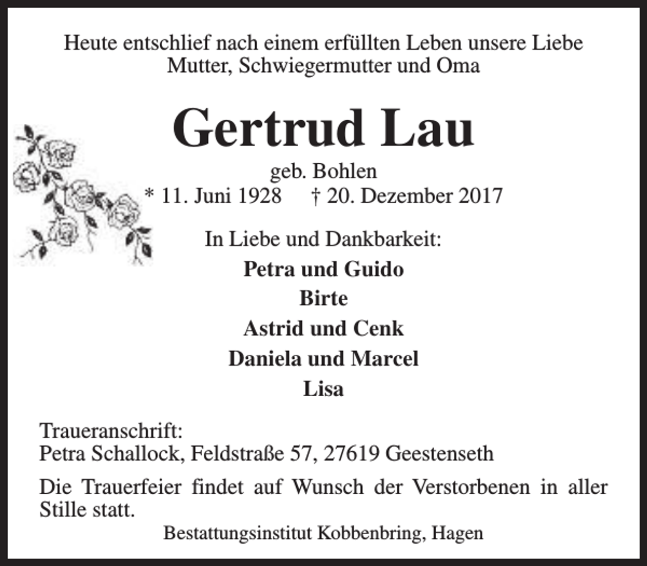 <p>Heute entschlief nach einem erfüllten Leben unsere Liebe<br />Mutter, Schwiegermutter und Oma</p><p>Gertrud Lau</p><p>geb. Bohlen<br />* 11. Juni 1928 † 20. Dezember 2017<br />In Liebe und Dankbarkeit:<br />Petra und Guido<br />Birte<br />Astrid und Cenk<br />Daniela und Marcel<br />Lisa<br />Traueranschrift:<br />Petra Schallock, Feldstraße 57, 27619 Geestenseth<br />Die Trauerfeier findet auf Wunsch der Verstorbenen in aller<br />Stille statt.<br />Bestattungsinstitut Kobbenbring, Hagen</p>