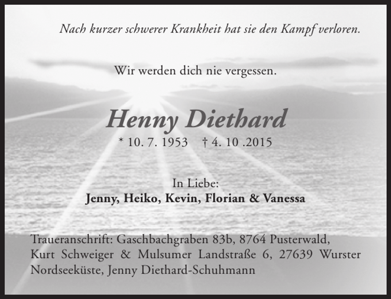<p>Nach kurzer schwerer Krankheit hat sie den Kampf verloren.<br />Wir werden dich nie vergessen.</p><p>Henny Diethard<br />* 10. 7. 1953</p><p>† 4. 10 .2015</p><p>In Liebe:<br />Jenny, Heiko, Kevin, Florian &amp; Vanessa<br />Traueranschrift: Gaschbachgraben 83b, 8764 Pusterwald,<br />Kurt Schweiger &amp; Mulsumer Landstraße 6, 27639 Wurster<br />Nordseeküste, Jenny Diethard-Schuhmann</p>