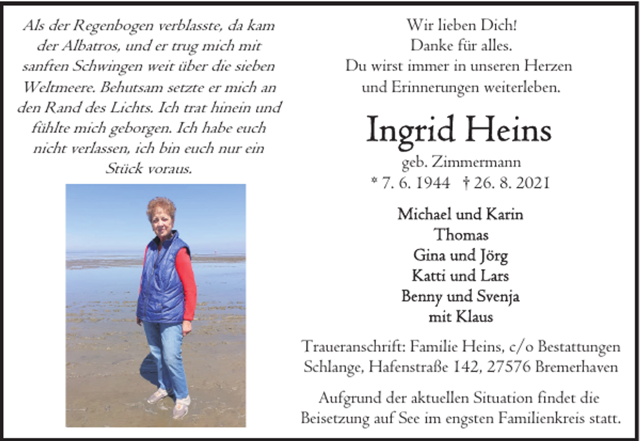<p>Als der Regenbogen verblasste, da kam<br />der Albatros, und er trug mich mit<br />sanften Schwingen weit über die sieben<br />Weltmeere. Behutsam setzte er mich an<br />den Rand des Lichts. Ich trat hinein und<br />fühlte mich geborgen. Ich habe euch<br />nicht verlassen, ich bin euch nur ein<br />Stück voraus.</p>
<p>Wir lieben Dich!<br />Danke für alles.<br />Du wirst immer in unseren Herzen<br />und Erinnerungen weiterleben.</p>
<p>geb. Zimmermann<br />* 7. 6. 1944 † 26. 8. 2021</p>
<p>Traueranschrift: Familie Heins, c/o Bestattungen<br />Schlange, Hafenstraße 142, 27576 Bremerhaven<br />Aufgrund der aktuellen Situation findet die<br />Beisetzung auf See im engsten Familienkreis statt.</p>