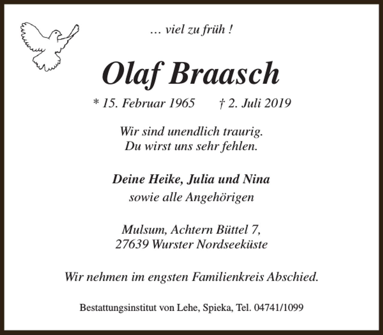 <p>… viel zu früh !</p><p>Olaf Braasch</p><p>* 15. Februar 1965</p><p>† 2. Juli 2019</p><p>Wir sind unendlich traurig.<br />Du wirst uns sehr fehlen.<br />Deine Heike, Julia und Nina<br />sowie alle Angehörigen<br />Mulsum, Achtern Büttel 7,<br />27639 Wurster Nordseeküste<br />Wir nehmen im engsten Familienkreis Abschied.<br />Bestattungsinstitut von Lehe, Spieka, Tel. 04741/1099</p>