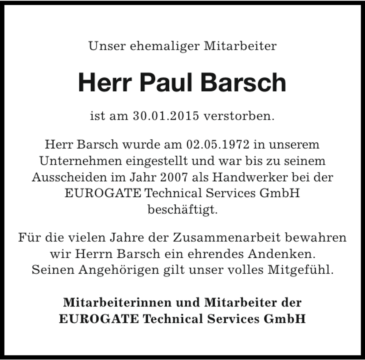 <p>Unser ehemaliger Mitarbeiter</p><p>Herr Paul Barsch<br />ist am 30.01.2015 verstorben.<br />Herr Barsch wurde am 02.05.1972 in unserem<br />Unternehmen eingestellt und war bis zu seinem<br />Ausscheiden im Jahr 2007 als Handwerker bei der<br />EUROGATE Technical Services GmbH<br />beschäftigt.<br />Für die vielen Jahre der Zusammenarbeit bewahren<br />wir Herrn Barsch ein ehrendes Andenken.<br />Seinen Angehörigen gilt unser volles Mitgefühl.<br />Mitarbeiterinnen und Mitarbeiter der<br />EUROGATE Technical Services GmbH</p>