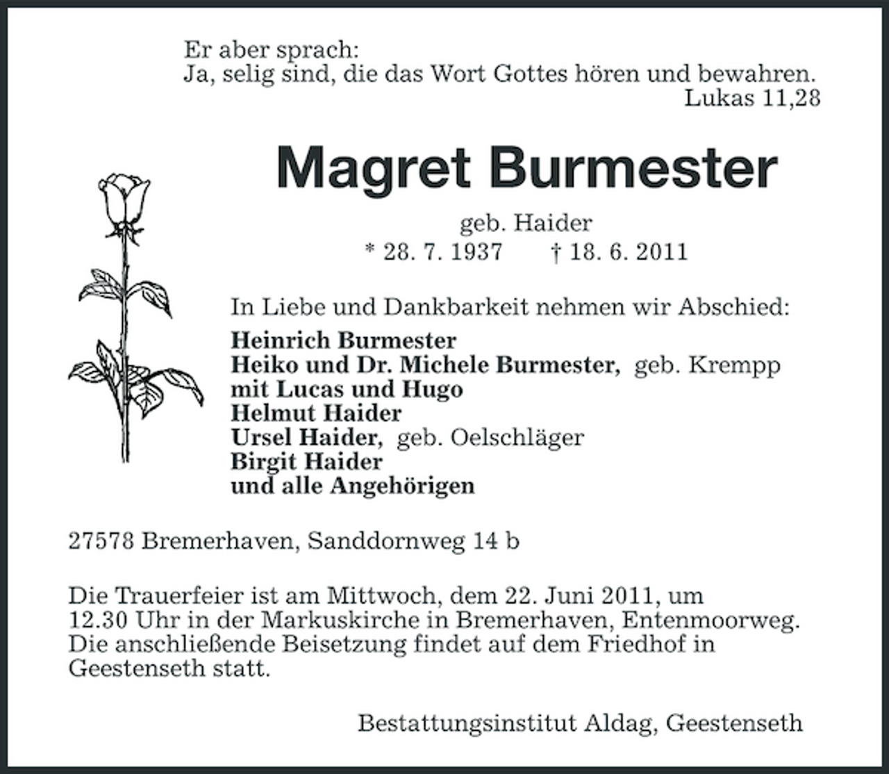 <p>Er aber sprach: Ja, selig sind, die das Wort Gottes hören und bewahren. Lukas 11,28</p><p>Magret Burmester<br />geb. Haider * 28. 7. 1937 † 18. 6. 2011 In Liebe und Dankbarkeit nehmen wir Abschied: Heinrich Burmester Heiko und Dr. Michele Burmester, geb. Krempp mit Lucas und Hugo Helmut Haider Ursel Haider, geb. Oelschläger Birgit Haider und alle Angehörigen 27578 Bremerhaven, Sanddornweg 14 b Die Trauerfeier ist am Mittwoch, dem 22. Juni 2011, um 12.30 Uhr in der Markuskirche in Bremerhaven, Entenmoorweg. Die anschließende Beisetzung findet auf dem Friedhof in Geestenseth statt. Bestattungsinstitut Aldag, Geestenseth</p>