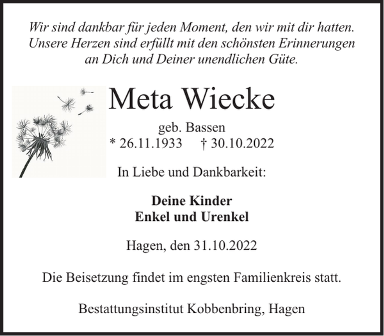 <p>Wir sind dankbar für jeden Moment, den wir mit dir hatten.<br />Unsere Herzen sind erfüllt mit den schönsten Erinnerungen<br />an Dich und Deiner unendlichen Güte.</p><p>Meta Wiecke<br />geb. Bassen<br />* 26.11.1933 † 30.10.2022<br />In Liebe und Dankbarkeit:<br />Deine Kinder<br />Enkel und Urenkel<br />Hagen, den 31.10.2022<br />Die Beisetzung findet im engsten Familienkreis statt.<br />Bestattungsinstitut Kobbenbring, Hagen</p>
