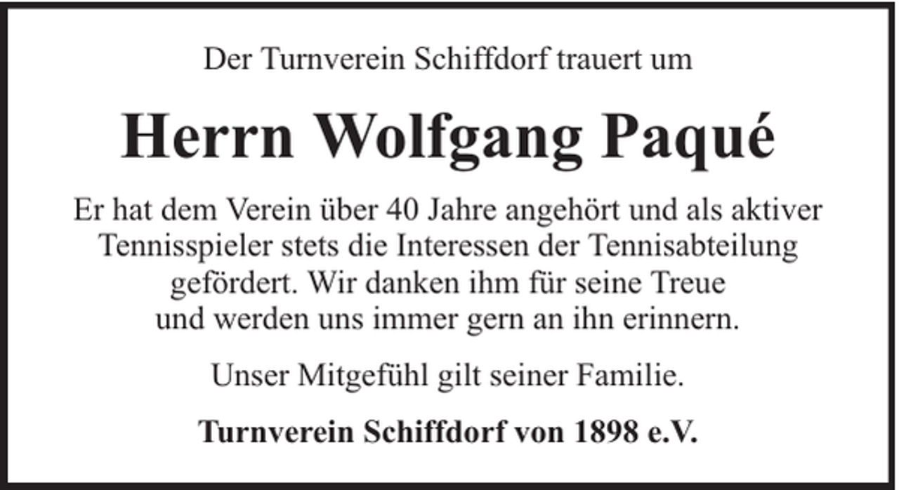 <p>Der Turnverein Schiffdorf trauert um</p><p>Herrn Wolfgang Paqué<br />Er hat dem Verein über 40 Jahre angehört und als aktiver<br />Tennisspieler stets die Interessen der Tennisabteilung<br />gefördert. Wir danken ihm für seine Treue<br />und werden uns immer gern an ihn erinnern.<br />Unser Mitgefühl gilt seiner Familie.<br />Turnverein Schiffdorf von 1898 e.V.</p>