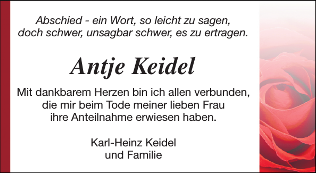 <p>Abschied - ein Wort, so leicht zu sagen,<br />doch schwer, unsagbar schwer, es zu ertragen.</p><p>Antje Keidel<br />Mit dankbarem Herzen bin ich allen verbunden,<br />die mir beim Tode meiner lieben Frau<br />ihre Anteilnahme erwiesen haben.<br />Karl-Heinz Keidel<br />und Familie</p>