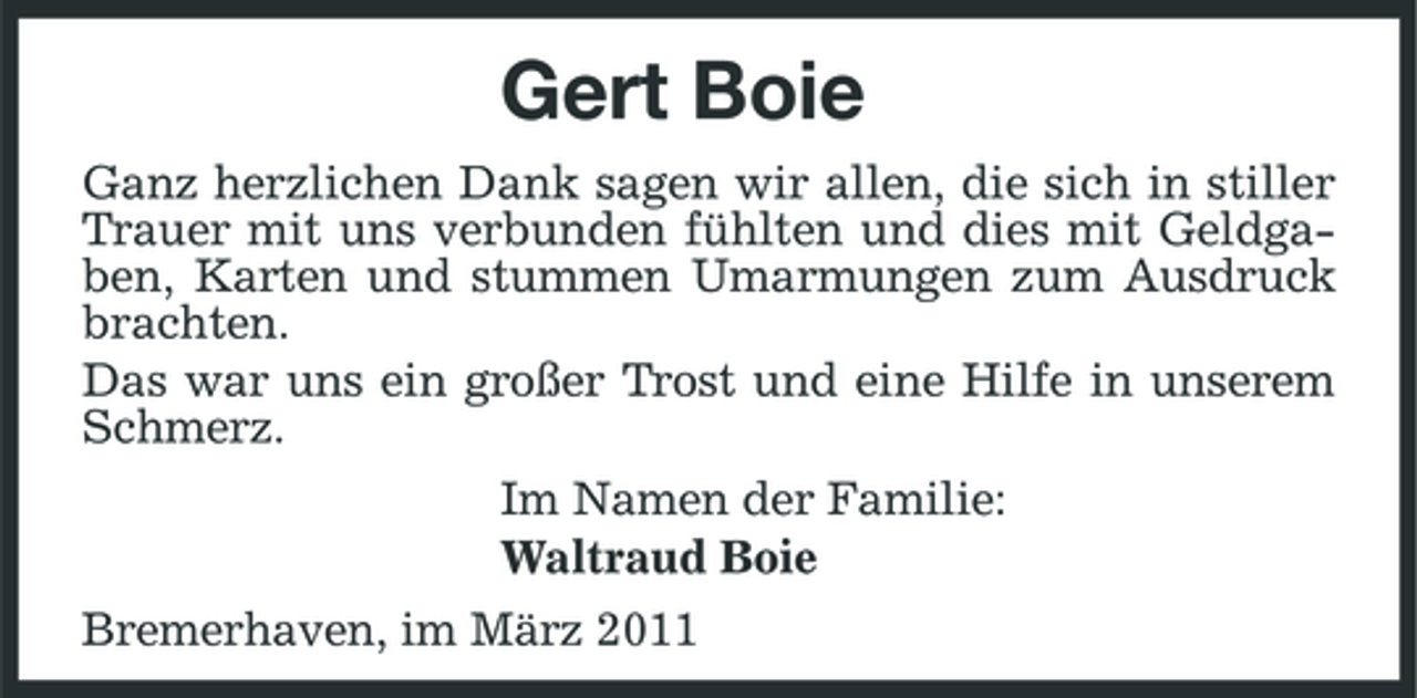 <p>Gert Boie<br />Ganz herzlichen Dank sagen wir allen, die sich in stiller Trauer mit uns verbunden fühlten und dies mit Geldgaben, Karten und stummen Umarmungen zum Ausdruck brachten. Das war uns ein großer Trost und eine Hilfe in unserem Schmerz. Im Namen der Familie: Waltraud Boie Bremerhaven, im März 2011</p>