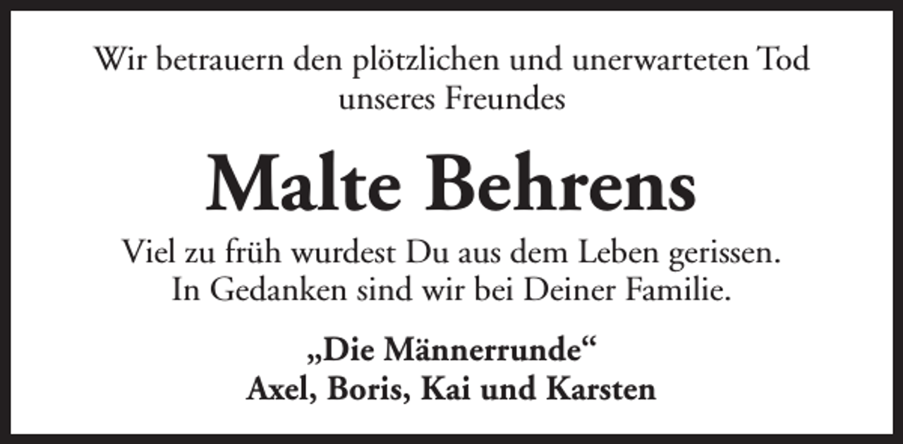 <p>Wir betrauern den plötzlichen und unerwarteten Tod<br />unseres Freundes</p><p>Malte Behrens</p><p>Viel zu früh wurdest Du aus dem Leben gerissen.<br />In Gedanken sind wir bei Deiner Familie.<br />„Die Männerrunde“<br />Axel, Boris, Kai und Karsten</p>