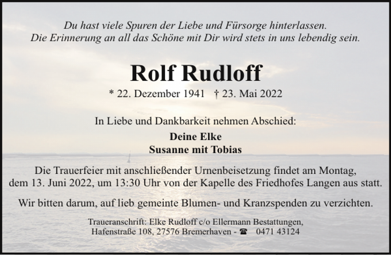 <p>Du hast viele Spuren der Liebe und Fürsorge hinterlassen.<br />Die Erinnerung an all das Schöne mit Dir wird stets in uns lebendig sein.</p><p>Rolf Rudloff</p><p>* 22. Dezember 1941 † 23. Mai 2022<br />In Liebe und Dankbarkeit nehmen Abschied:<br />Deine Elke<br />Susanne mit Tobias<br />Die Trauerfeier mit anschließender Urnenbeisetzung findet am Montag,<br />dem 13. Juni 2022, um 13:30 Uhr von der Kapelle des Friedhofes Langen aus statt.<br />Wir bitten darum, auf lieb gemeinte Blumen- und Kranzspenden zu verzichten.<br />Traueranschrift: Elke Rudloff c/o Ellermann Bestattungen,<br />Hafenstraße 108, 27576 Bremerhaven - ( 0471 43124</p>