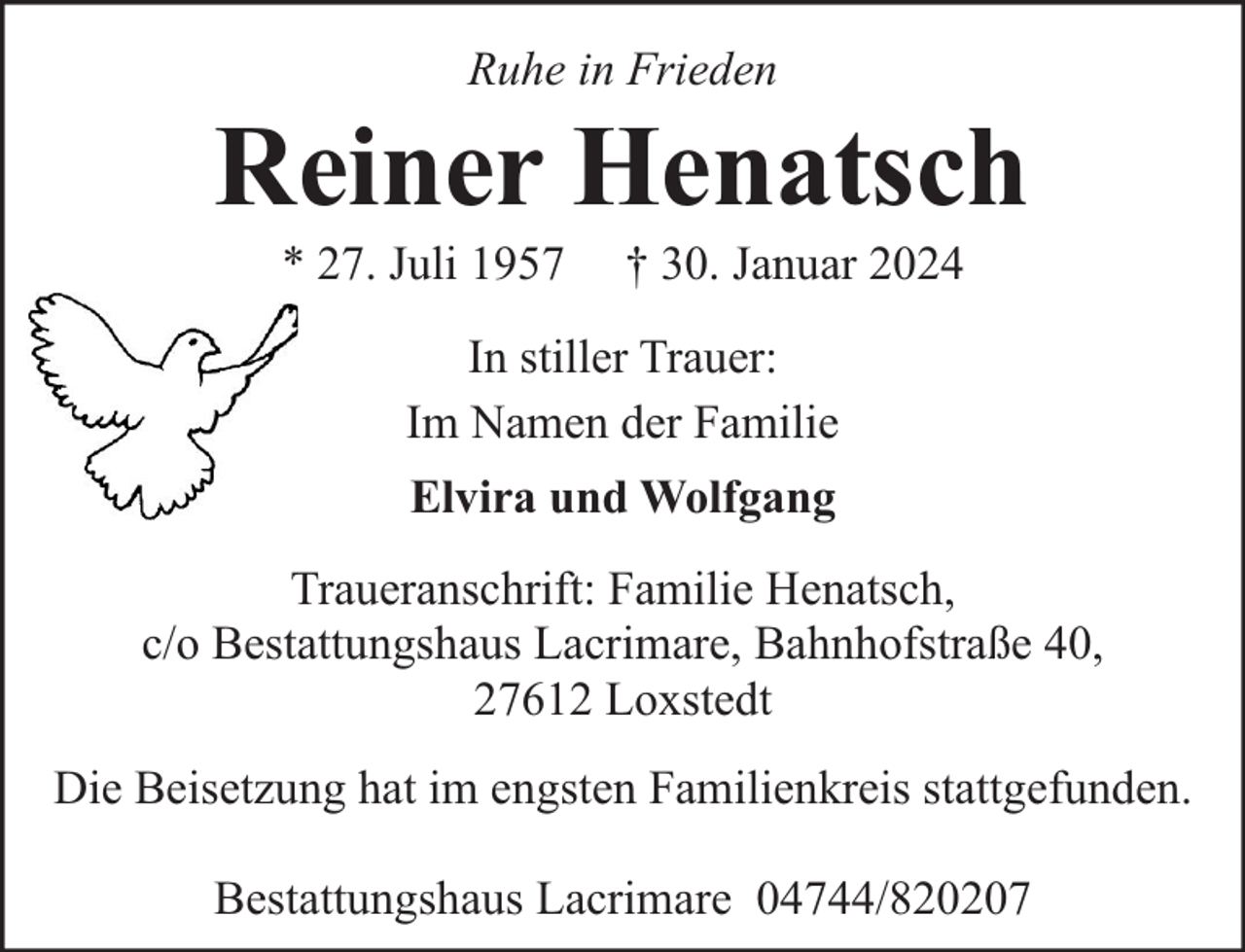 <p>Ruhe in Frieden</p><p>Reiner Henatsch<br />* 27. Juli 1957</p><p>† 30. Januar 2024</p><p>In stiller Trauer:<br />Im Namen der Familie<br />Elvira und Wolfgang<br />Traueranschrift: Familie Henatsch,<br />c/o Bestattungshaus Lacrimare, Bahnhofstraße 40,<br />27612 Loxstedt<br />Die Beisetzung hat im engsten Familienkreis stattgefunden.<br />Bestattungshaus Lacrimare 04744/820207</p>