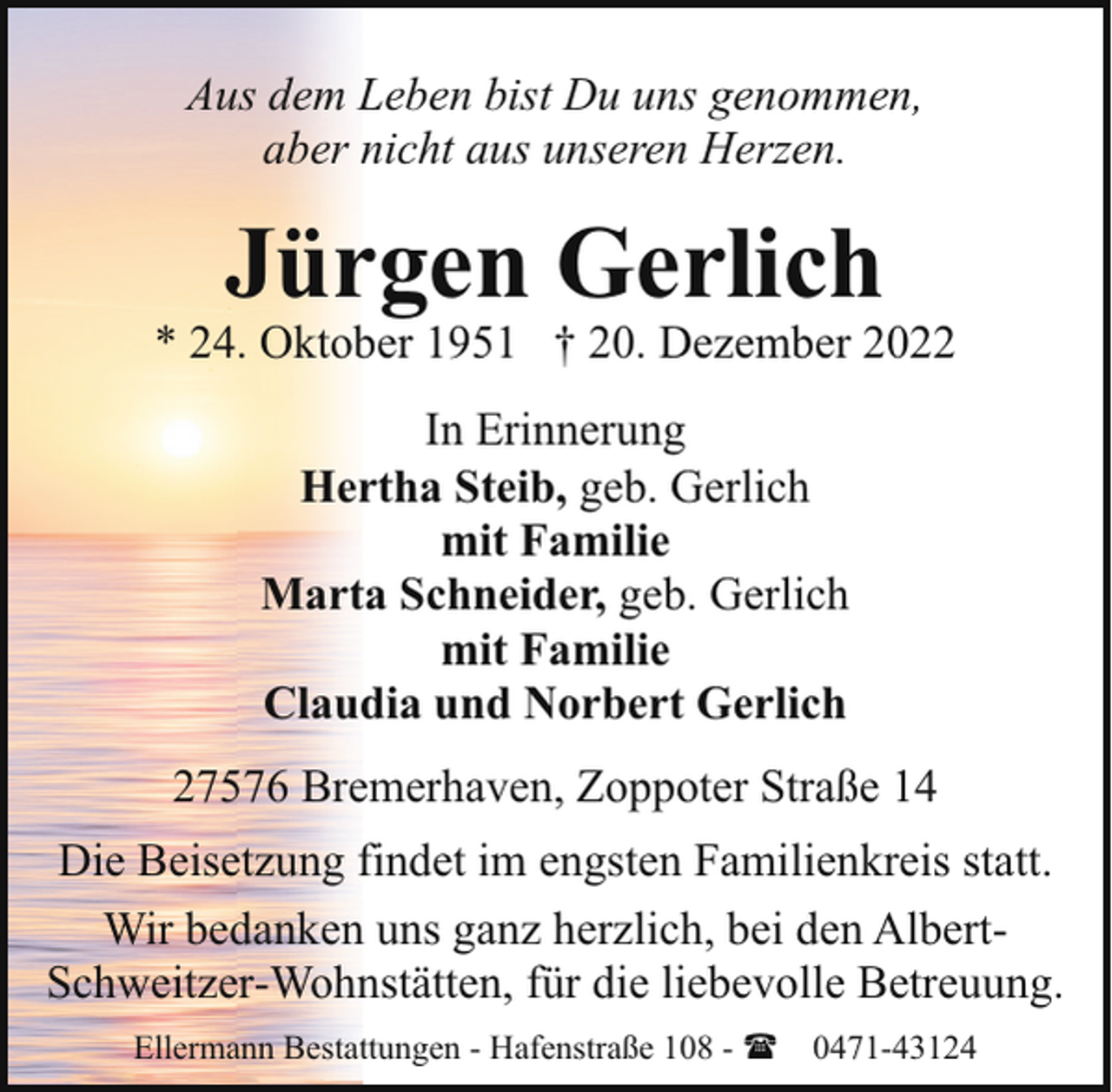 <p>Aus dem Leben bist Du uns genommen,<br />aber nicht aus unseren Herzen.</p><p>Jürgen Gerlich</p><p>* 24. Oktober 1951 † 20. Dezember 2022<br />In Erinnerung<br />Hertha Steib, geb. Gerlich<br />mit Familie<br />Marta Schneider, geb. Gerlich<br />mit Familie<br />Claudia und Norbert Gerlich<br />27576 Bremerhaven, Zoppoter Straße 14<br />Die Beisetzung findet im engsten Familienkreis statt.<br />Wir bedanken uns ganz herzlich, bei den AlbertSchweitzer-Wohnstätten, für die liebevolle Betreuung.<br />Ellermann Bestattungen - Hafenstraße 108 - ( 0471-43124</p>