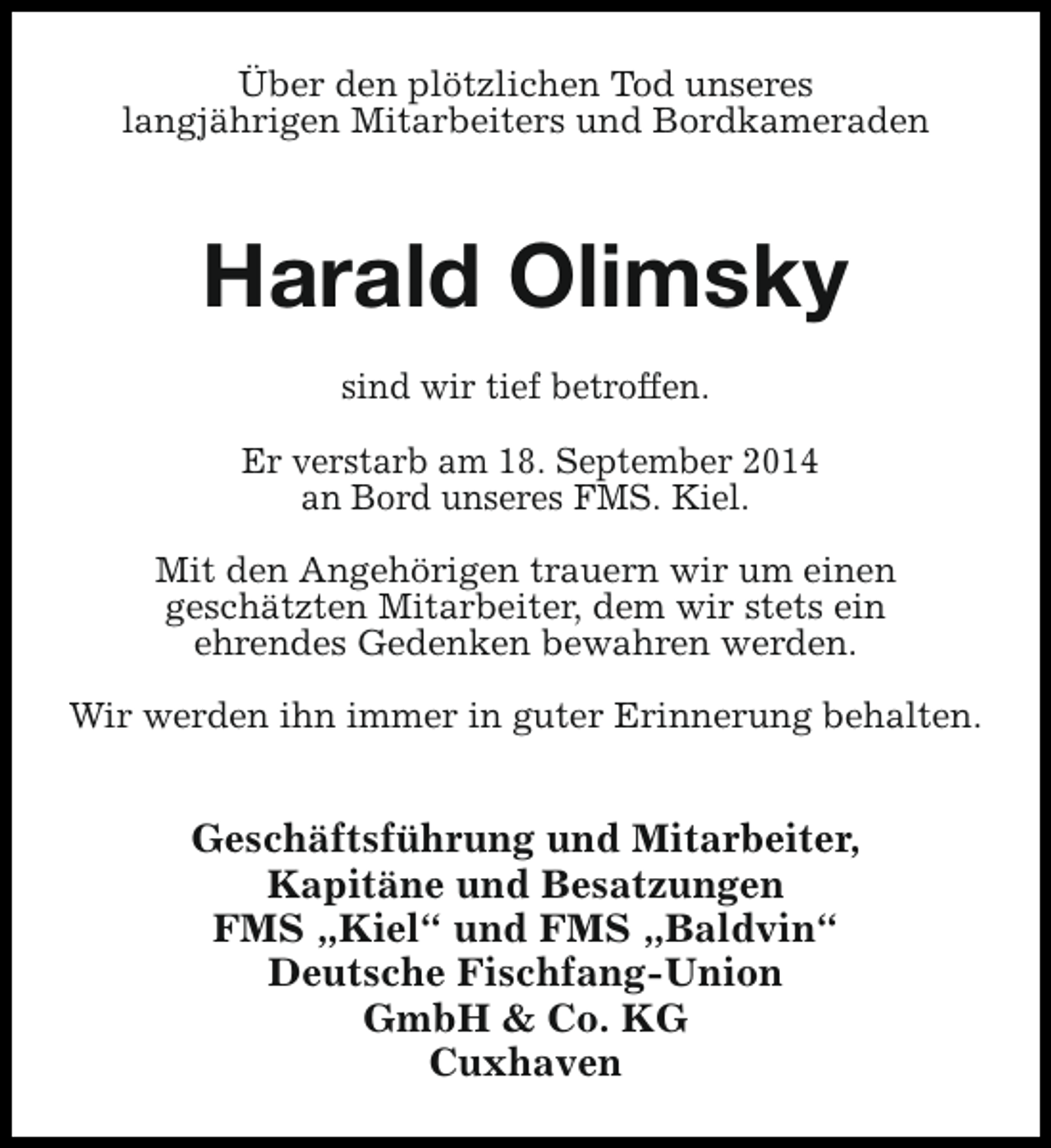 <p>Über den plötzlichen Tod unseres<br />langjährigen Mitarbeiters und Bordkameraden</p><p>Harald Olimsky<br />sind wir tief betroffen.<br />Er verstarb am 18. September 2014<br />an Bord unseres FMS. Kiel.<br />Mit den Angehörigen trauern wir um einen<br />geschätzten Mitarbeiter, dem wir stets ein<br />ehrendes Gedenken bewahren werden.<br />Wir werden ihn immer in guter Erinnerung behalten.</p><p>Geschäftsführung und Mitarbeiter,<br />Kapitäne und Besatzungen<br />FMS „Kiel“ und FMS „Baldvin“<br />Deutsche Fischfang-Union<br />GmbH &amp; Co. KG<br />Cuxhaven</p>