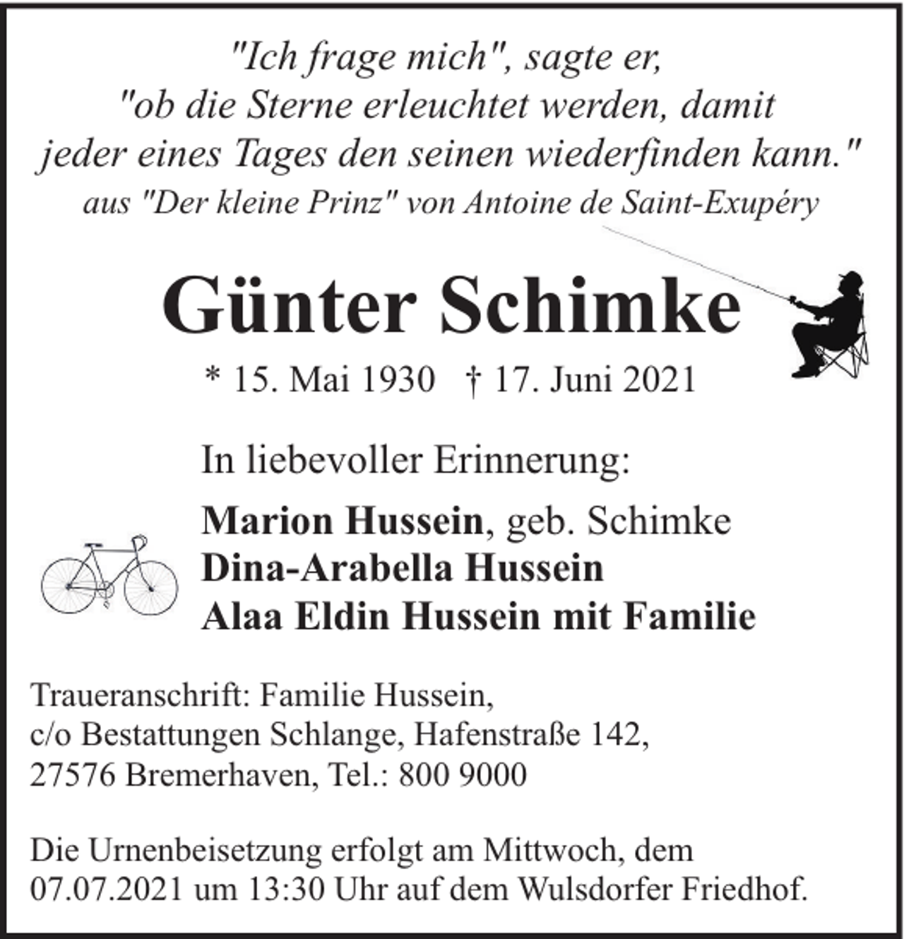 <p>"Ich frage mich", sagte er,<br />"ob die Sterne erleuchtet werden, damit<br />jeder eines Tages den seinen wiederfinden kann."<br />aus "Der kleine Prinz" von Antoine de Saint-Exupéry</p><p>Günter Schimke<br />* 15. Mai 1930 † 17. Juni 2021</p><p>In liebevoller Erinnerung:<br />Marion Hussein, geb. Schimke<br />Dina-Arabella Hussein<br />Alaa Eldin Hussein mit Familie<br />Traueranschrift: Familie Hussein,<br />c/o Bestattungen Schlange, Hafenstraße 142,<br />27576 Bremerhaven, Tel.: 800 9000<br />Die Urnenbeisetzung erfolgt am Mittwoch, dem<br />07.07.2021 um 13:30 Uhr auf dem Wulsdorfer Friedhof.</p>