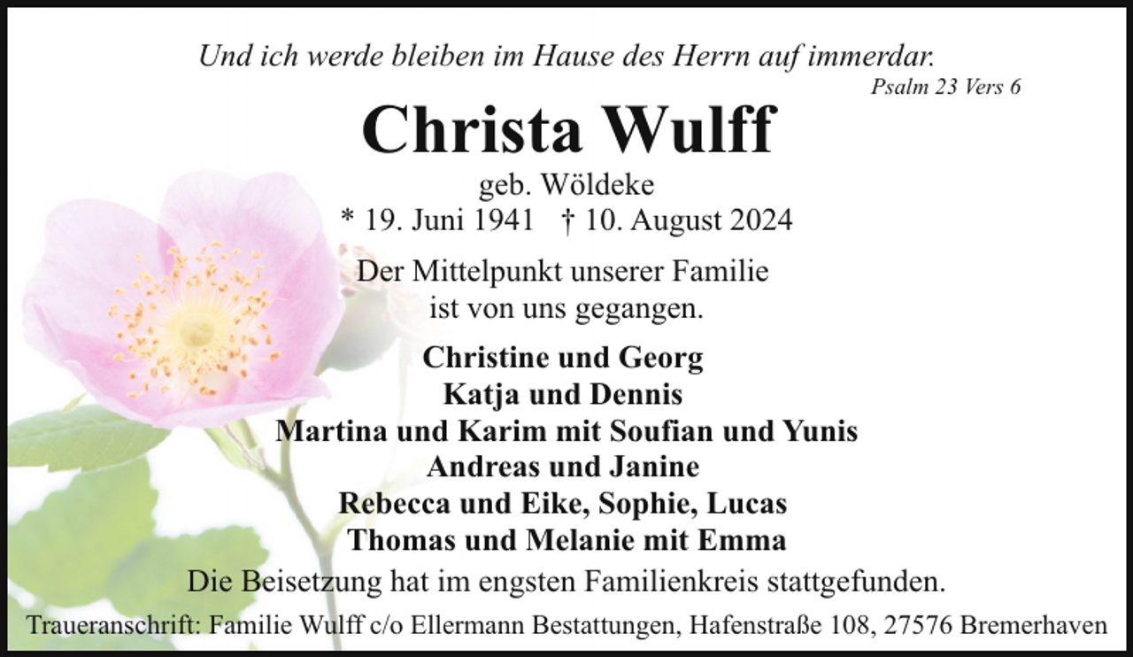 <p>Und ich werde bleiben im Hause des Herrn auf immerdar.</p><p>Christa Wulff</p><p>Psalm 23 Vers 6</p><p>geb. Wöldeke<br />* 19. Juni 1941 † 10. August 2024<br />Der Mittelpunkt unserer Familie<br />ist von uns gegangen.<br />Christine und Georg<br />Katja und Dennis<br />Martina und Karim mit Soufian und Yunis<br />Andreas und Janine<br />Rebecca und Eike, Sophie, Lucas<br />Thomas und Melanie mit Emma<br />Die Beisetzung hat im engsten Familienkreis stattgefunden.<br />Traueranschrift: Familie Wulff c/o Ellermann Bestattungen, Hafenstraße 108, 27576 Bremerhaven</p>