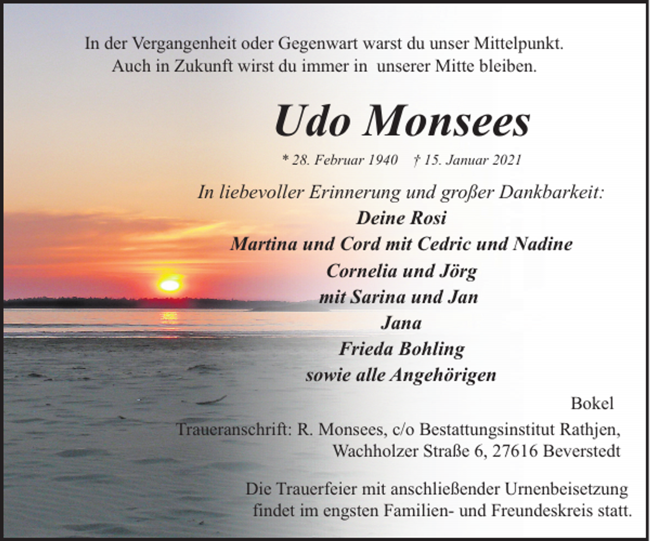 <p>In der Vergangenheit oder Gegenwart warst du unser Mittelpunkt.<br />Auch in Zukunft wirst du immer in unserer Mitte bleiben.</p><p>Udo Monsees<br />* 28. Februar 1940</p><p>† 15. Januar 2021</p><p>In liebevoller Erinnerung und großer Dankbarkeit:<br />Deine Rosi<br />Martina und Cord mit Cedric und Nadine<br />Cornelia und Jörg<br />mit Sarina und Jan<br />Jana<br />Frieda Bohling<br />sowie alle Angehörigen<br />Bokel<br />Traueranschrift: R. Monsees, c/o Bestattungsinstitut Rathjen,<br />Wachholzer Straße 6, 27616 Beverstedt<br />Die Trauerfeier mit anschließender Urnenbeisetzung<br />findet im engsten Familien- und Freundeskreis statt.</p>