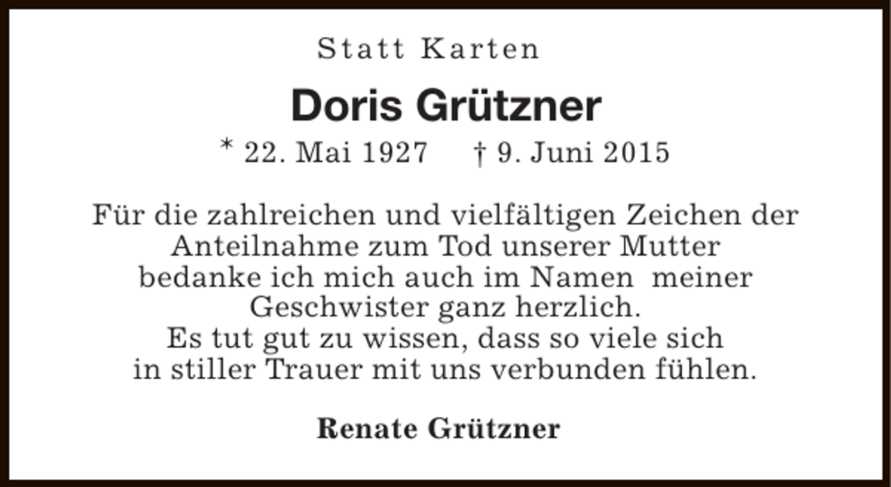 <p>S t a t t K a rt e n</p><p>Doris Grützner</p><p>* 22. Mai 1927</p><p>† 9. Juni 2015</p><p>Für die zahlreichen und vielfältigen Zeichen der<br />Anteilnahme zum Tod unserer Mutter<br />bedanke ich mich auch im Namen meiner<br />Geschwister ganz herzlich.<br />Es tut gut zu wissen, dass so viele sich<br />in stiller Trauer mit uns verbunden fühlen.<br />Renate Grützner</p>