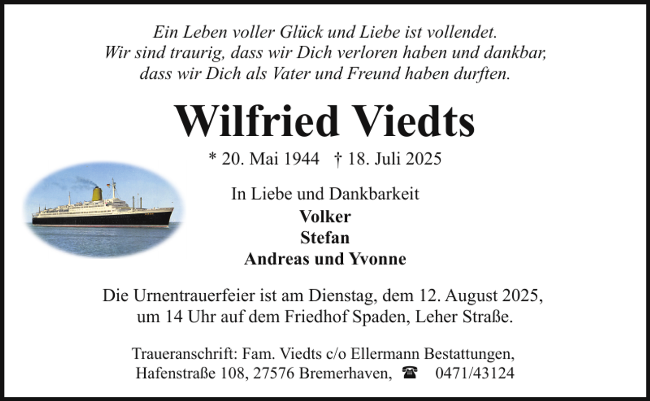 <p>Ein Leben voller Glück und Liebe ist vollendet.<br />Wir sind traurig, dass wir Dich verloren haben und dankbar,<br />dass wir Dich als Vater und Freund haben durften.</p><p>Wilfried Viedts<br />* 20. Mai 1944 † 18. Juli 2025<br />In Liebe und Dankbarkeit<br />Volker<br />Stefan<br />Andreas und Yvonne<br />Die Urnentrauerfeier ist am Dienstag, dem 12. August 2025,<br />um 14 Uhr auf dem Friedhof Spaden, Leher Straße.<br />Traueranschrift: Fam. Viedts c/o Ellermann Bestattungen,<br />Hafenstraße 108, 27576 Bremerhaven, ( 0471/43124</p>