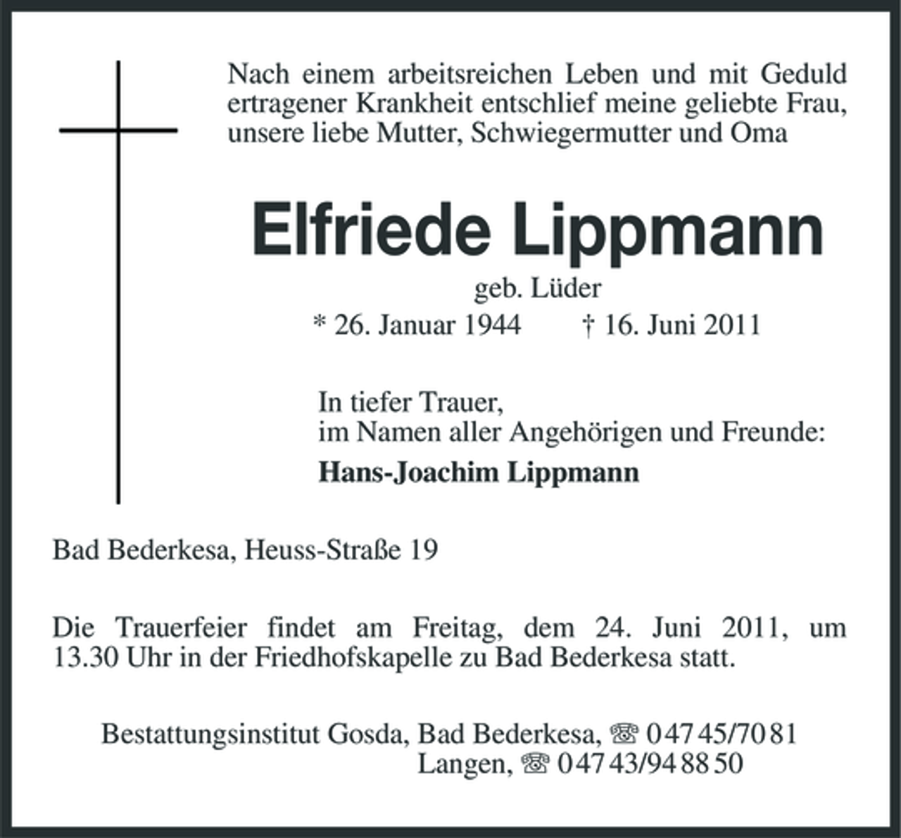 <p>Nach einem arbeitsreichen Leben und mit Geduld ertragener Krankheit entschlief meine geliebte Frau, unsere liebe Mutter, Schwiegermutter und Oma</p><p>Elfriede Lippmann<br />geb. Lüder * 26. Januar 1944 † 16. Juni 2011 In tiefer Trauer, im Namen aller Angehörigen und Freunde: Hans-Joachim Lippmann Bad Bederkesa, Heuss-Straße 19 Die Trauerfeier findet am Freitag, dem 24. Juni 2011, um 13.30 Uhr in der Friedhofskapelle zu Bad Bederkesa statt. Bestattungsinstitut Gosda, Bad Bederkesa, 0 47 45/70 81 Langen, 0 47 43/94 88 50</p>