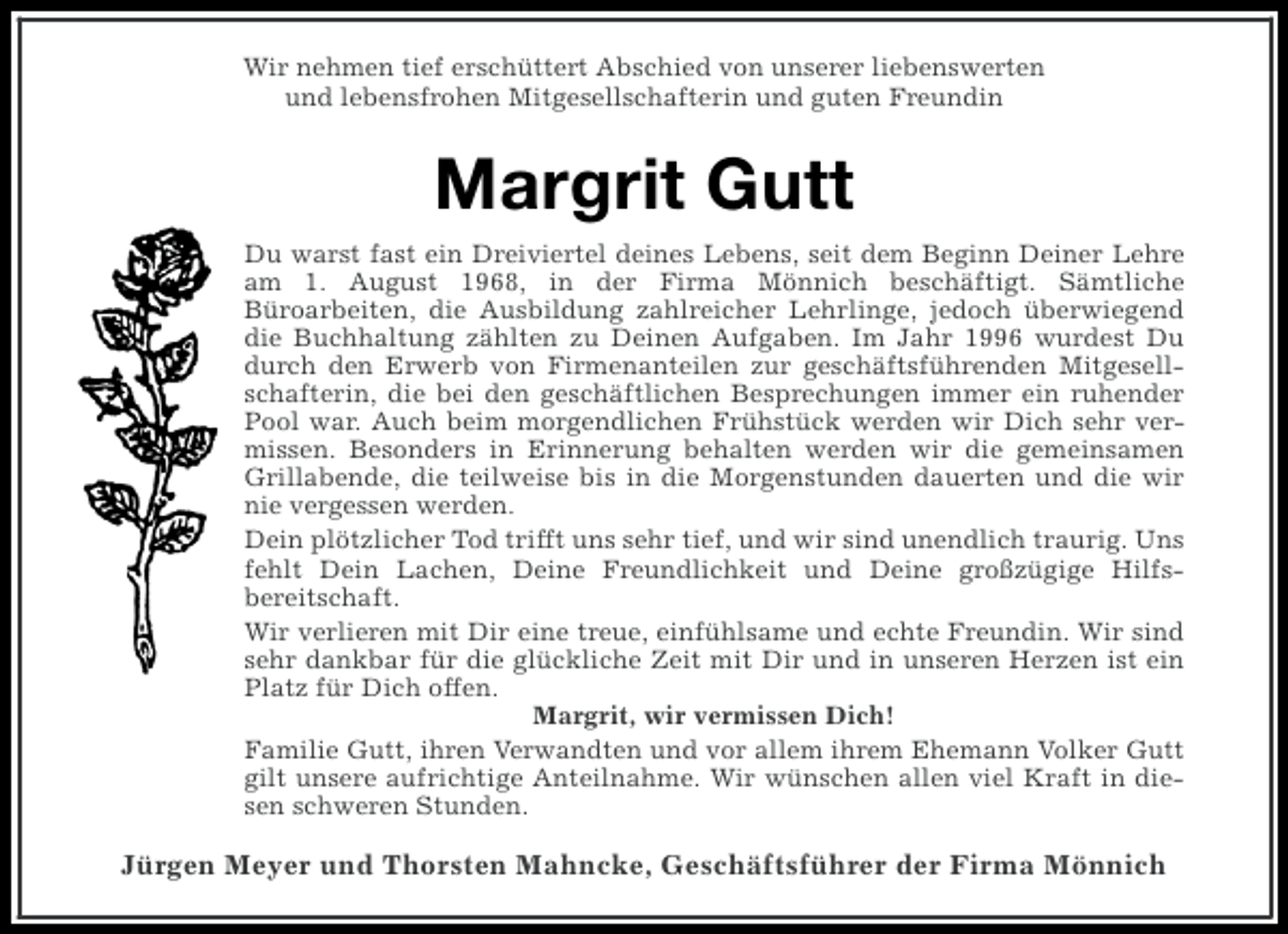 <p>Wir nehmen tief erschüttert Abschied von unserer liebenswerten<br />und lebensfrohen Mitgesellschafterin und guten Freundin</p><p>Margrit Gutt<br />Du warst fast ein Dreiviertel deines Lebens, seit dem Beginn Deiner Lehre<br />am 1. August 1968, in der Firma Mönnich beschäftigt. Sämtliche<br />Büroarbeiten, die Ausbildung zahlreicher Lehrlinge, jedoch überwiegend<br />die Buchhaltung zählten zu Deinen Aufgaben. Im Jahr 1996 wurdest Du<br />durch den Erwerb von Firmenanteilen zur geschäftsführenden Mitgesellschafterin, die bei den geschäftlichen Besprechungen immer ein ruhender<br />Pool war. Auch beim morgendlichen Frühstück werden wir Dich sehr vermissen. Besonders in Erinnerung behalten werden wir die gemeinsamen<br />Grillabende, die teilweise bis in die Morgenstunden dauerten und die wir<br />nie vergessen werden.<br />Dein plötzlicher Tod trifft uns sehr tief, und wir sind unendlich traurig. Uns<br />fehlt Dein Lachen, Deine Freundlichkeit und Deine großzügige Hilfsbereitschaft.<br />Wir verlieren mit Dir eine treue, einfühlsame und echte Freundin. Wir sind<br />sehr dankbar für die glückliche Zeit mit Dir und in unseren Herzen ist ein<br />Platz für Dich offen.<br />Margrit, wir vermissen Dich!<br />Familie Gutt, ihren Verwandten und vor allem ihrem Ehemann Volker Gutt<br />gilt unsere aufrichtige Anteilnahme. Wir wünschen allen viel Kraft in diesen schweren Stunden.</p><p>Jürgen Meyer und Thorsten Mahncke, Geschäftsführer der Firma Mönnich</p>