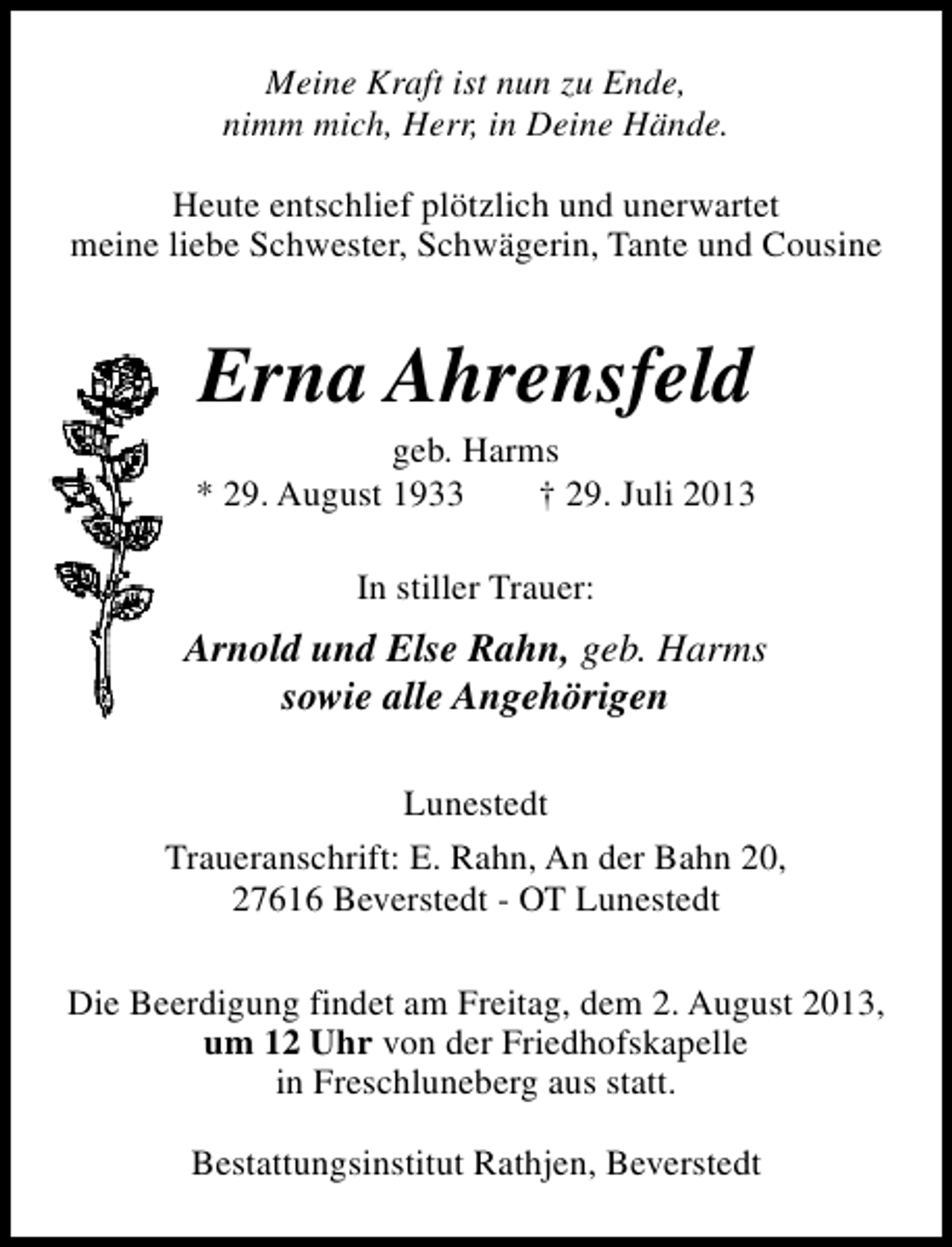 <p>Meine Kraft ist nun zu Ende,<br />nimm mich, Herr, in Deine Hände.<br />Heute entschlief plötzlich und unerwartet<br />meine liebe Schwester, Schwägerin, Tante und Cousine</p><p>Erna Ahrensfeld</p><p>geb. Harms<br />* 29. August 1933<br />† 29. Juli 2013<br />In stiller Trauer:</p><p>Arnold und Else Rahn, geb. Harms<br />sowie alle Angehörigen<br />Lunestedt<br />Traueranschrift: E. Rahn, An der Bahn 20,<br />27616 Beverstedt - OT Lunestedt<br />Die Beerdigung findet am Freitag, dem 2. August 2013,<br />um 12 Uhr von der Friedhofskapelle<br />in Freschluneberg aus statt.<br />Bestattungsinstitut Rathjen, Beverstedt</p>