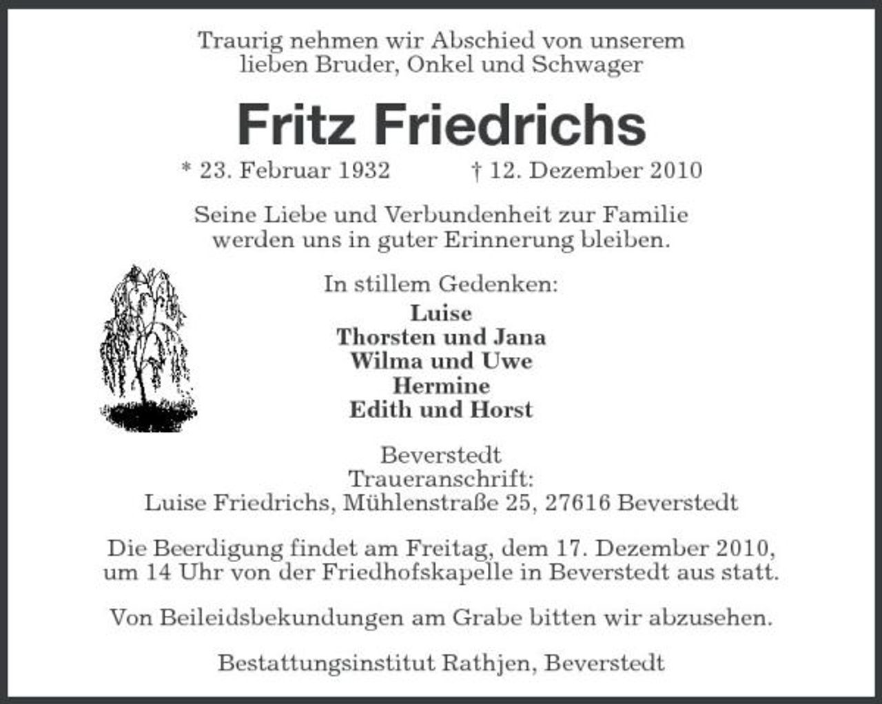 <p>Traurig nehmen wir Abschied von unserem lieben Bruder, Onkel und Schwager</p><p>Fritz Friedrichs<br />* 23. Februar 1932 † 12. Dezember 2010 Seine Liebe und Verbundenheit zur Familie werden uns in guter Erinnerung bleiben. In stillem Gedenken: Luise Thorsten und Jana Wilma und Uwe Hermine Edith und Horst Beverstedt Traueranschrift: Luise Friedrichs, Mühlenstraße 25, 27616 Beverstedt Die Beerdigung findet am Freitag, dem 17. Dezember 2010, um 14 Uhr von der Friedhofskapelle in Beverstedt aus statt. Von Beileidsbekundungen am Grabe bitten wir abzusehen. Bestattungsinstitut Rathjen, Beverstedt</p>