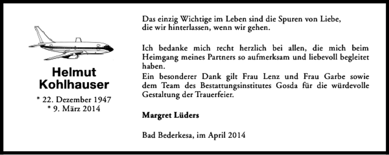 <p>Das einzig Wichtige im Leben sind die Spuren von Liebe,<br />die wir hinterlassen, wenn wir gehen.</p><p>Helmut<br />Kohlhauser<br />* 22. Dezember 1947<br />* 9. März 2014</p><p>Ich bedanke mich recht herzlich bei allen, die mich beim<br />Heimgang meines Partners so aufmerksam und liebevoll begleitet<br />haben.<br />Ein besonderer Dank gilt Frau Lenz und Frau Garbe sowie<br />dem Team des Bestattungsinstitutes Gosda für die würdevolle<br />Gestaltung der Trauerfeier.<br />Margret Lüders<br />Bad Bederkesa, im April 2014</p>