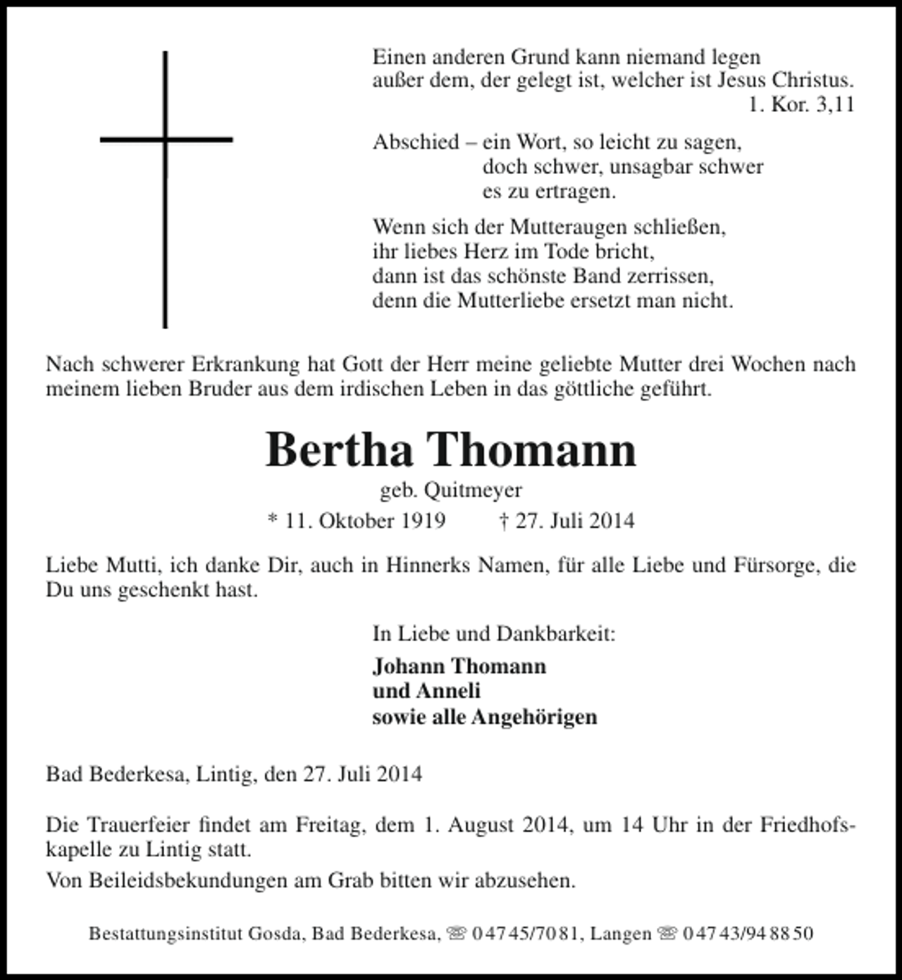 <p>Einen anderen Grund kann niemand legen<br />außer dem, der gelegt ist, welcher ist Jesus Christus.<br />1. Kor. 3,11<br />Abschied – ein Wort, so leicht zu sagen,<br />doch schwer, unsagbar schwer<br />es zu ertragen.<br />Wenn sich der Mutteraugen schließen,<br />ihr liebes Herz im Tode bricht,<br />dann ist das schönste Band zerrissen,<br />denn die Mutterliebe ersetzt man nicht.<br />Nach schwerer Erkrankung hat Gott der Herr meine geliebte Mutter drei Wochen nach<br />meinem lieben Bruder aus dem irdischen Leben in das göttliche geführt.</p><p>Bertha Thomann<br />geb. Quitmeyer<br />* 11. Oktober 1919<br />† 27. Juli 2014</p><p>Liebe Mutti, ich danke Dir, auch in Hinnerks Namen, für alle Liebe und Fürsorge, die<br />Du uns geschenkt hast.<br />In Liebe und Dankbarkeit:<br />Johann Thomann<br />und Anneli<br />sowie alle Angehörigen<br />Bad Bederkesa, Lintig, den 27. Juli 2014<br />Die Trauerfeier findet am Freitag, dem 1. August 2014, um 14 Uhr in der Friedhofskapelle zu Lintig statt.<br />Von Beileidsbekundungen am Grab bitten wir abzusehen.<br />Bestattungsinstitut Gosda, Bad Bederkesa,  0 47 45/70 81, Langen  0 47 43/94 88 50</p>