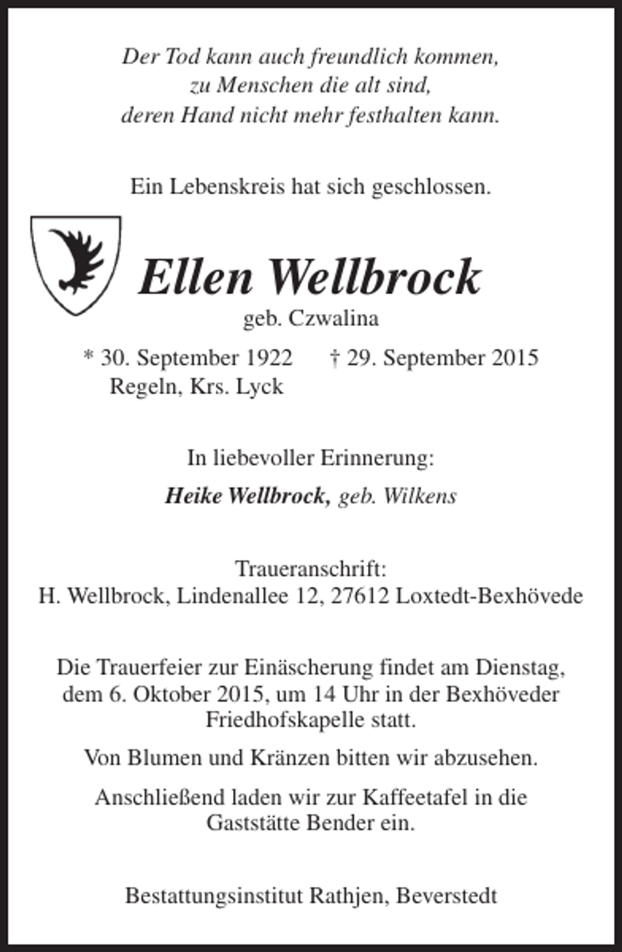 <p>Der Tod kann auch freundlich kommen,<br />zu Menschen die alt sind,<br />deren Hand nicht mehr festhalten kann.<br />Ein Lebenskreis hat sich geschlossen.</p><p>Ellen Wellbrock<br />geb. Czwalina</p><p>* 30. September 1922<br />Regeln, Krs. Lyck</p><p>† 29. September 2015</p><p>In liebevoller Erinnerung:<br />Heike Wellbrock, geb. Wilkens<br />Traueranschrift:<br />H. Wellbrock, Lindenallee 12, 27612 Loxtedt-Bexhövede<br />Die Trauerfeier zur Einäscherung findet am Dienstag,<br />dem 6. Oktober 2015, um 14 Uhr in der Bexhöveder<br />Friedhofskapelle statt.<br />Von Blumen und Kränzen bitten wir abzusehen.<br />Anschließend laden wir zur Kaffeetafel in die<br />Gaststätte Bender ein.<br />Bestattungsinstitut Rathjen, Beverstedt</p>