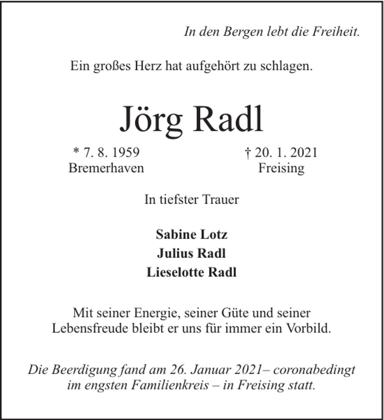<p>In den Bergen lebt die Freiheit.<br />Ein großes Herz hat aufgehört zu schlagen.</p><p>Jörg Radl</p><p>* 7. 8. 1959<br />Bremerhaven</p><p>† 20. 1. 2021<br />Freising</p><p>In tiefster Trauer<br />Sabine Lotz<br />Julius Radl<br />Lieselotte Radl<br />Mit seiner Energie, seiner Güte und seiner<br />Lebensfreude bleibt er uns für immer ein Vorbild.<br />Die Beerdigung fand am 26. Januar 2021– coronabedingt<br />im engsten Familienkreis – in Freising statt.</p>