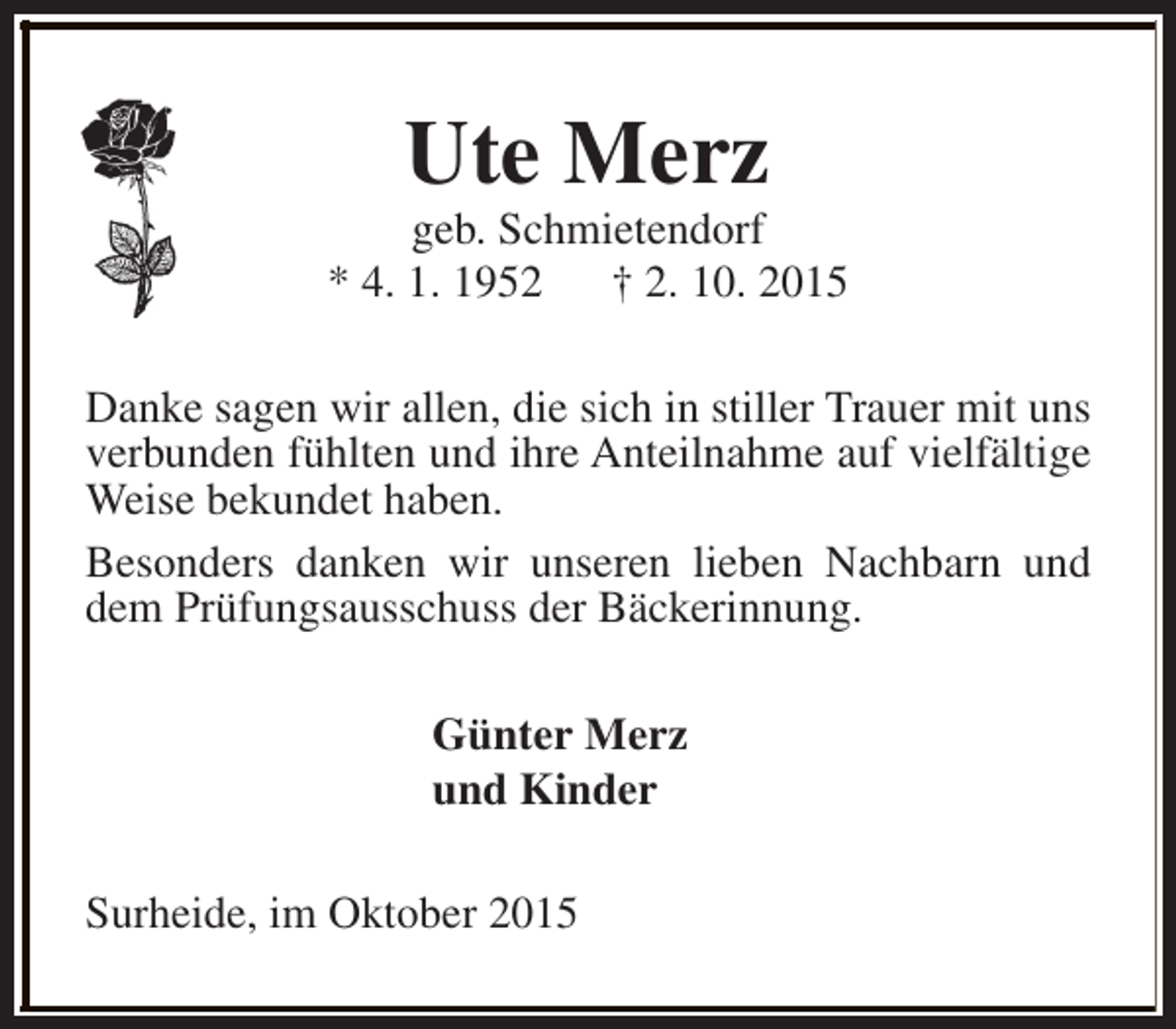 <p>Ute Merz</p><p>geb. Schmietendorf<br />* 4. 1. 1952 † 2. 10. 2015<br />Danke sagen wir allen, die sich in stiller Trauer mit uns<br />verbunden fühlten und ihre Anteilnahme auf vielfältige<br />Weise bekundet haben.<br />Besonders danken wir unseren lieben Nachbarn und<br />dem Prüfungsausschuss der Bäckerinnung.<br />Günter Merz<br />und Kinder<br />Surheide, im Oktober 2015</p>