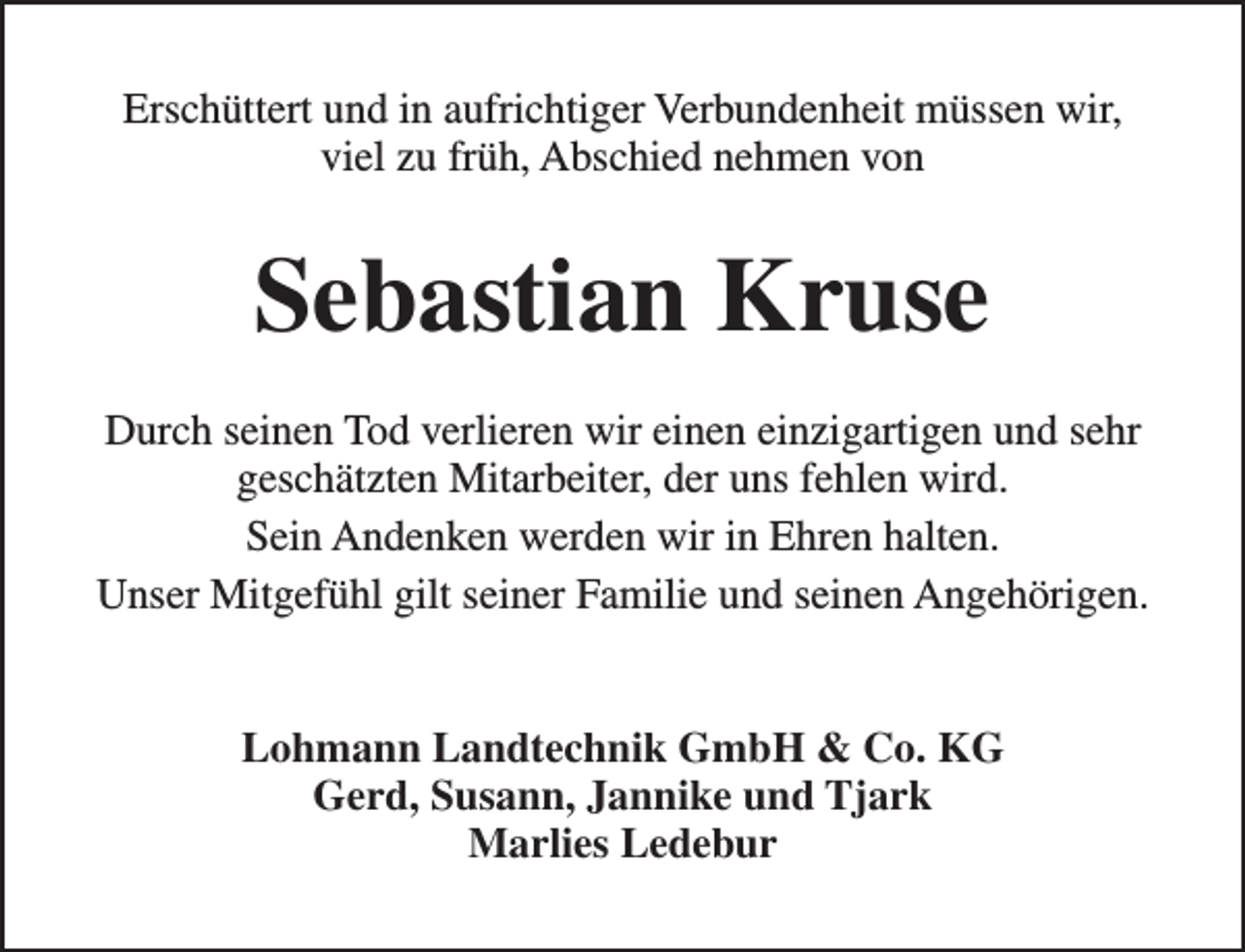 <p>Erschüttert und in aufrichtiger Verbundenheit müssen wir,<br />viel zu früh, Abschied nehmen von</p><p>Sebastian Kruse<br />Durch seinen Tod verlieren wir einen einzigartigen und sehr<br />geschätzten Mitarbeiter, der uns fehlen wird.<br />Sein Andenken werden wir in Ehren halten.<br />Unser Mitgefühl gilt seiner Familie und seinen Angehörigen.<br />Lohmann Landtechnik GmbH &amp; Co. KG<br />Gerd, Susann, Jannike und Tjark<br />Marlies Ledebur</p>